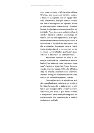 11
Formação de Professores do Ensino Médio
mem e aparece outra evidência epistemológica.
Orientado pelo pensamento científico, o cosmo
é dissolvido e projetado para um espaço indefi-
nido, onde matéria, energia e partícula se repe-
lem e se atraem seguindo leis rigorosas. Auxilia-
da pela matemática e pela estatística, a existência
humana é reduzida a um estatuto de perfeita ob-
jetividade. Pouco a pouco, a análise científica da
realidade destrói a unidade e se desintegra em
saberes cada vez mais especializados, que explo-
dem cada vez mais em disciplinas particulares. E
quanto mais as disciplinas se diversificam, mais
elas se distanciam da realidade humana. Nas ci-
ências, o espaço da vida se converte num territó-
rio neutro e universalizado o qual faz com que o
indivíduo se dissocie de sua essência humana.
Atualmente, vivemos em meio a uma
enorme quantidade de conhecimentos especia-
lizados (“que sabem de quase tudo sobre quase
nada”), facilmente disponíveis (meios de comu-
nicação, internet, Google, Wikipédia, biblioteca
etc.); no entanto, encontramo-nos totalmente
alienados e inseguros diante das questões funda-
mentais das nossas vidas pessoal e coletiva.
Neste debate sobre a redução que a vi-
são especializada dos conhecimentos impõe na
formação humana, não se pode ignorar os efei-
tos da especialização sobre o desenvolvimento
das ciências, mas o que se quer mesmo focalizar
é a importância de se obter pela integração dos
conhecimentos (das especialidades) a visão da
totalidade da realidade.
 