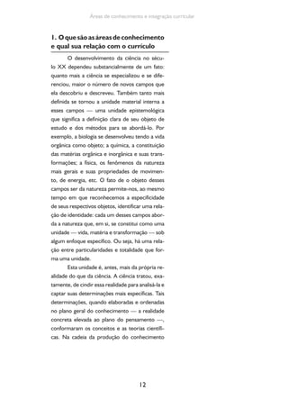 12
Áreas de conhecimento e integração curricular
1. Oquesãoasáreasdeconhecimento
e qual sua relação com o currículo
O desenvolvimento da ciência no sécu-
lo XX dependeu substancialmente de um fato:
quanto mais a ciência se especializou e se dife-
renciou, maior o número de novos campos que
ela descobriu e descreveu. Também tanto mais
definida se tornou a unidade material interna a
esses campos — uma unidade epistemológica
que significa a definição clara de seu objeto de
estudo e dos métodos para se abordá-lo. Por
exemplo, a biologia se desenvolveu tendo a vida
orgânica como objeto; a química, a constituição
das matérias orgânica e inorgânica e suas trans-
formações; a física, os fenômenos da natureza
mais gerais e suas propriedades de movimen-
to, de energia, etc. O fato de o objeto desses
campos ser da natureza permite-nos, ao mesmo
tempo em que reconhecemos a especificidade
de seus respectivos objetos, identificar uma rela-
ção de identidade: cada um desses campos abor-
da a natureza que, em si, se constitui como uma
unidade — vida, matéria e transformação — sob
algum enfoque específico. Ou seja, há uma rela-
ção entre particularidades e totalidade que for-
ma uma unidade.
Esta unidade é, antes, mais da própria re-
alidade do que da ciência. A ciência tratou, exa-
tamente, de cindir essa realidade para analisá-la e
captar suas determinações mais específicas. Tais
determinações, quando elaboradas e ordenadas
no plano geral do conhecimento — a realidade
concreta elevada ao plano do pensamento —,
conformaram os conceitos e as teorias científi-
cas. Na cadeia da produção do conhecimento
 