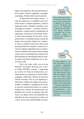 14
Áreas de conhecimento e integração curricular
dagens mais específicos, dos quais identificamos,
por exemplo, a história, a geografia, a sociologia,
a psicologia, a filosofia, dentre outros possíveis.
O desenvolvimento desses campos —a
cisão da unidade que é a realidade humana ma-
terial e social em objetos específicos, criando as
respectivas áreas e disciplinas científicas e, por
homologia, as escolares —, conduziu a ciência e,
atualmente, a própria escola, à problemática da
organização, da estrutura e da interação dinâmi-
ca entre essas dimensões da vida real e, conse-
quentemente, à constatação de que o estudo das
partes e dos processos isolados não é suficien-
te. Assim, o problema essencial da ciência, para
que seja socialmente necessária, consiste em re-
construir relações organizadas entre os conheci-
mentos resultantes da interação dinâmica desses
campos, pois a compreensão que se pode ter da
particularidade do real estudado pode ser diver-
sa quando examinada isoladamente ou no inte-
rior de um todo.
Não é por acaso, então, que as novas
Diretrizes Curriculares Nacionais para o Ensi-
no Médio (DCNEM) orientam a organização
do currículo em Áreas de Conhecimento, cor-
respondentes aos propósitos do Ensino Médio:
Linguagens, Matemática, Ciências da Natureza,
Ciências Humanas. Face ao que explicamos e
enfocando o problema da relação entre particu-
laridade e totalidade na perspectiva do ensino,
as áreas de conhecimento devem ser compre-
endidas como conjunto de conhecimentos cuja
afinidade entre si pode se expressar pela refe-
rência a um objeto comum não equivalente aos
específicos de cada componente curricular, mas
a partir do qual essas especificidades se produ-
Nós, professores das diver-
sas áreas do ensino médio,
por sermos formados sob
a hegemonia do positivis-
mo e do mecanicismo das
ciências, que fragmentam
as ciências nos seus respec-
tivos campos, tendemos
a mantê-las não só como
fragmentos isolados no
currículo, mas, também, a
hierarquizá-las.
Processos digestivos e há-
bitos alimentares em nos-
so cotidiano, a degradação
ambiental e o aquecimento
global, a crise do petróleo e
o problema da energia nu-
clear podem parecer ques-
tões sem qualquer vínculo
entre elas. Porém, pode-
mos ver que não só esses
fenômenos contam com al-
gunsconceitoscomunspara
explicar seus fundamentos
– conceitos elaborados no
âmbito de uma mesma área
de conhecimento – como
também que se trata de fe-
nômenos da nossa própria
vida social.
 