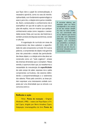 16
Áreas de conhecimento e integração curricular
que fique claro o papel da contextualização, é
necessário aportá-la, como no caso da interdis-
ciplinaridade, num fundamento epistemológico e
este é, para nós, a relação entre parte e totalida-
de. Assim, contextualizar o conhecimento não é
exemplificar em que ele se aplica ou que situa-
ções ele explica, mas sim mostrar que qualquer
conhecimento existe como resposta a necessi-
dades sociais. Estas, por sua vez, são históricas e
também produto de disputas econômicas, sociais
e culturais.
A organização do currículo em áreas de
conhecimento não deve substituir a especifici-
dade de cada componente curricular. Em outras
palavras, a compreensão do objeto mais geral da
área não prescinde o estudo das particularida-
des desse objeto, e a relação entre elas deve ser
construída como um “todo orgânico”, síntese
das diversas dimensões que o compõem. Nesse
sentido, é oportuno dizer que, ao ressaltarmos a
necessidade da manutenção da especificidade
de cada campo do saber, expressa nos e pelos
componentes curriculares, não estamos defen-
dendo a compartimentalização e o isolamento
dos saberes. Muito pelo contrário, as áreas po-
dem expressar uma interessante unidade com-
posta por uma diversidade que se articula e se
comunica entre si.
Reflexão e ação
Filme Ponto de mutação – Original:
Mindwalk (1990) – roteiro de Floyd Byars e Fri-
tjof Capra, dirigido por Bernt Amadeus Capra.
Adaptação cinematográfica do livro Ponto de
A corrente elétrica, por
exemplo, para um físico,
corresponde a um concei-
to do seu campo científi-
co, mas, no nosso cotidia-
no, sua concretude está
na luz elétrica que ilumina
uma sala, num dispositivo
eletrônico que transmite
imagens, num microfone
que possibilita a ampliação
de vozes; isto é, está no
potencial que tem de pro-
porcionar soluções para as
necessidades sociais.
 