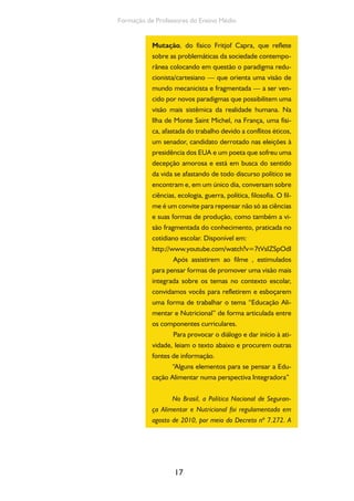 17
Formação de Professores do Ensino Médio
Mutação, do físico Fritjof Capra, que reflete
sobre as problemáticas da sociedade contempo-
rânea colocando em questão o paradigma redu-
cionista/cartesiano — que orienta uma visão de
mundo mecanicista e fragmentada — a ser ven-
cido por novos paradigmas que possibilitem uma
visão mais sistêmica da realidade humana. Na
Ilha de Monte Saint Michel, na França, uma físi-
ca, afastada do trabalho devido a conflitos éticos,
um senador, candidato derrotado nas eleições à
presidência dos EUA e um poeta que sofreu uma
decepção amorosa e está em busca do sentido
da vida se afastando de todo discurso político se
encontram e, em um único dia, conversam sobre
ciências, ecologia, guerra, política, filosofia. O fil-
me é um convite para repensar não só as ciências
e suas formas de produção, como também a vi-
são fragmentada do conhecimento, praticada no
cotidiano escolar. Disponível em:
http://www.youtube.com/watch?v=7tVsIZSpOdI
Após assistirem ao filme , estimulados
para pensar formas de promover uma visão mais
integrada sobre os temas no contexto escolar,
convidamos vocês para refletirem e esboçarem
uma forma de trabalhar o tema “Educação Ali-
mentar e Nutricional” de forma articulada entre
os componentes curriculares.
Para provocar o diálogo e dar início à ati-
vidade, leiam o texto abaixo e procurem outras
fontes de informação.
“Alguns elementos para se pensar a Edu-
cação Alimentar numa perspectiva Integradora”
No Brasil, a Política Nacional de Seguran-
ça Alimentar e Nutricional foi regulamentada em
agosto de 2010, por meio do Decreto nº 7.272. A
 