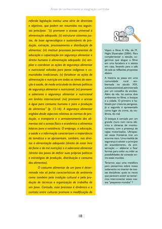 18
Áreas de conhecimento e integração curricular
referida legislação institui uma série de diretrizes
e objetivos, que podem ser resumidos nos seguin-
tes princípios: “(i) promover o acesso universal à
alimentação adequada; (ii) estruturar sistemas jus-
tos, de base agroecológica e sustentáveis de pro-
dução, extração, processamento e distribuição de
alimentos; (iii) instituir processos permanentes de
educação e capacitação em segurança alimentar e
direito humano à alimentação adequada; (iv) am-
pliar e coordenar as ações de segurança alimentar
e nutricional voltadas para povos indígenas e co-
munidades tradicionais; (v) fortalecer as ações de
alimentação e nutrição em todos os níveis da aten-
ção à saúde, de modo articulado às demais políticas
de segurança alimentar e nutricional; (vi) promover
a soberania e segurança alimentar e nutricional
em âmbito internacional; (vii) promover o acesso
à água para consumo humano e para a produção
de alimentos” (p. 15-16). A segurança alimentar
engloba desde aspectos relativos às normas de pro-
dução, o transporte e o armazenamento dos ali-
mentos até o acesso físico e econômico a alimentos
básicos para a existência. O emprego, a educação,
a saúde e a informação caracterizam a importância
da temática e se apresentam, também, nos direi-
tos à alimentação adequada (direito de estar livre
da fome e da má nutrição) e à soberania alimentar
(direito dos povos de definir suas próprias políticas
e estratégias de produção, distribuição e consumo
dos alimentos).
O costume alimentar de um povo é deter-
minado não só pelas características do ambiente
como também pela tradição cultural e pela pro-
dução de técnicas e organização de trabalho de
um povo. Contudo, esse processo é dinâmico e o
contato entre culturas promove a modificação de
Vejam o filme A Vila, de M.
Night Shyamalan (2004). Para
complementar o estudo, su-
gerimos que alugue o filme
em uma locadora e o assista
em casa, levando para a sala
de aula as reflexões propostas
abaixo.
A história se passa em uma
comunidade rural am-
bientada no século XIX,
autossustentável,administrada
por um conselho de anciãos.
Além da vila, há outros dois
ambientes no filme, o bosque
e a cidade. O primeiro é ha-
bitado por criaturas perigosas,
já o segundo é apresentado
como lugar do crime, da vio-
lência, do mal.
O bosque é cercado por um
grande muro com cerca elé-
trica e câmeras de monito-
ramento, com a presença de
vigias motorizados. Ultrapas-
sar essas fronteiras traz um
enorme risco. Uma medida de
segurança é adotar o princípio
do acautelamento, da pre-
servação — elaborar e fixar
formas para coibir ou inibir as
possibilidades de conexão en-
tre esses mundos.
Teríamos aqui uma metáfora
para pensarmos sobre nosso
isolamento no interior de nos-
sas disciplinas: quais os riscos
que parecem existir ao tentar-
mos interconectar esses nos-
sos “pequenos mundos” ?
 