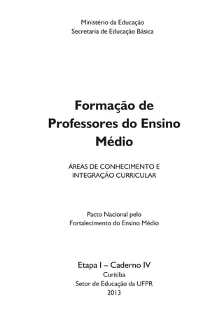 Ministério da Educação
Secretaria de Educação Básica
Formação de
Professores do Ensino
Médio
ÁREAS DE CONHECIMENTO E
INTEGRAÇÃO CURRICULAR
Pacto Nacional pelo
Fortalecimento do Ensino Médio
Etapa I – Caderno IV
Curitiba
Setor de Educação da UFPR
2013
 