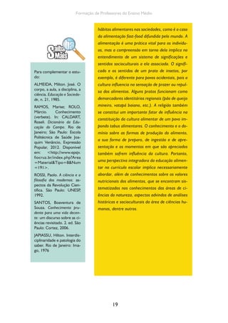 19
Formação de Professores do Ensino Médio
hábitos alimentares nas sociedades, como é o caso
da alimentação fast-food difundida pelo mundo. A
alimentação é uma prática vital para os indivídu-
os, mas a compreensão em torno dela implica no
entendimento de um sistema de significações e
sentidos socioculturais a ela associada. O signifi-
cado e os sentidos de um prato de insetos, por
exemplo, é diferente para povos ocidentais, pois a
cultura influencia na sensação de prazer ou repul-
sa dos alimentos. Alguns pratos funcionam como
demarcadores identitários regionais (pão de queijo
mineiro, vatapá baiano, etc.). A religião também
se constitui um importante fator de influência na
constituição da cultura alimentar de um povo im-
pondo tabus alimentares. O conhecimento e o do-
mínio sobre as formas de produção do alimento,
a sua forma de preparo, de ingestão e de apre-
sentação e os momentos em que são apreciados
também sofrem influência da cultura. Portanto,
uma perspectiva integradora da educação alimen-
tar no currículo escolar implica necessariamente
abordar, além de conhecimentos sobre os valores
nutricionais dos alimentos, que se encontram sis-
tematizados nos conhecimentos das áreas de ci-
ências da natureza, aspectos advindos de análises
históricas e socioculturais da área de ciências hu-
manas, dentre outros.
Para complementar o estu-
do:
ALMEIDA, Milton. José. O
corpo, a aula, a disciplina, a
ciência. Educação e Socieda-
de, n. 21, 1985.
RAMOS, Marise; ROLO,
Márcio. Conhecimento
(verbete). In: CALDART,
Roseli. Dicionário da Edu-
cação do Campo. Rio de
Janeiro; São Paulo: Escola
Politécnica de Saúde Joa-
quim Venâncio, Expressão
Popular, 2012. Disponível
em: <http://www.epsjv.
fiocruz.br/index.php?Area
=Material&Tipo=8&Num
=191>.
ROSSI, Paolo. A ciência e a
filosofia dos modernos: as-
pectos da Revolução Cien-
tífica. São Paulo: UNESP,
1992.
SANTOS, Boaventura de
Souza. Conhecimento pru-
dente para uma vida decen-
te: um discurso sobre as ci-
ências revisitado. 2. ed. São
Paulo: Cortez, 2006.
JAPIASSU, Hilton. Interdis-
ciplinaridade e patologia do
saber. Rio de Janeiro: Ima-
go, 1976
 