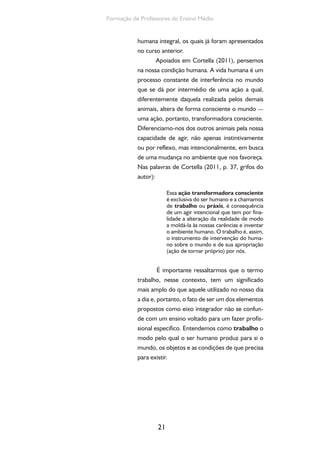 21
Formação de Professores do Ensino Médio
humana integral, os quais já foram apresentados
no curso anterior.
Apoiados em Cortella (2011), pensemos
na nossa condição humana. A vida humana é um
processo constante de interferência no mundo
que se dá por intermédio de uma ação a qual,
diferentemente daquela realizada pelos demais
animais, altera de forma consciente o mundo —
uma ação, portanto, transformadora consciente.
Diferenciamo-nos dos outros animais pela nossa
capacidade de agir, não apenas instintivamente
ou por reflexo, mas intencionalmente, em busca
de uma mudança no ambiente que nos favoreça.
Nas palavras de Cortella (2011, p. 37, grifos do
autor):
Essa ação transformadora consciente
é exclusiva do ser humano e a chamamos
de trabalho ou práxis, é consequência
de um agir intencional que tem por fina-
lidade a alteração da realidade de modo
a moldá-la às nossas carências e inventar
o ambiente humano. O trabalho é, assim,
o instrumento de intervenção do huma-
no sobre o mundo e de sua apropriação
(ação de tornar próprio) por nós.
É importante ressaltarmos que o termo
trabalho, nesse contexto, tem um significado
mais amplo do que aquele utilizado no nosso dia
a dia e, portanto, o fato de ser um dos elementos
propostos como eixo integrador não se confun-
de com um ensino voltado para um fazer profis-
sional específico. Entendemos como trabalho o
modo pelo qual o ser humano produz para si o
mundo, os objetos e as condições de que precisa
para existir.
 