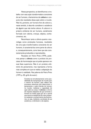 22
Áreas de conhecimento e integração curricular
Nessa perspectiva, se identificamos o tra-
balho com essa ação transformadora consciente
do ser humano, chamaremos de cultura o con-
junto dos resultados dessa ação sobre o mundo.
Não há, portanto, ser humano fora da cultura e,
nesse sentido, é absurdo considerar a existência
de alguém que não tenha cultura. A cultura é o
próprio ambiente do ser humano, socialmente
formada com valores, crenças, objetos, conhe-
cimentos, etc.
Reconhecer tanto a ciência quanto a tec-
nologia como produções humanas, resultados
de uma ação transformadora consciente do ser
humano, é caracterizá-las como parte da cultura
e, consequentemente, como bens que são cons-
tantemente produzidos e reproduzidos.
Pautados em Vieira Pinto (1979), pode-
mos pensar a ciência como o produto do pro-
cesso de hominização que só pode aparecer em
suas fases superiores. Não é um produto arbi-
trário do pensamento, mas representa a forma
mais completa em que se realiza a adaptação do
homem à realidade. Nas palavras de Vieira Pinto
(1979, p. 83, grifo do autor):
Constitui-se simultaneamente como pos-
sibilidade de transposição do mundo para
o interior do homem, pelo reflexo dos
processos exteriores que determinam o
pensamento, e pela imersão do homem
no mundo, mediante a capacidade de
ação sobre as coisas. A ciência é a forma
de resposta adaptativa de que somente o
homem se revela capaz por ser o animal
que vence as resistências do meio ambien-
te mediante o conhecimento dos fenôme-
nos, ou seja, mediante a produção da sua
existência, a individual e a da espécie.
 