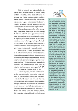 24
Áreas de conhecimento e integração curricular
Hoje se entende que a tecnologia não
apenas utiliza o conhecimento da ciência, como
também o modifica, utiliza dados diferentes na
pesquisa que realiza, construindo um conheci-
mento próprio, menos idealizado. Não quere-
mos com isso negar a existência de relação entre
ciência e tecnologia, mas não podemos reduzi-la
à aplicação de um conhecimento já produzido.
Mesmo não sendo simples definir tecno-
logia, podemos considerá-la como uma coleção
de sistemas, incluindo aí não apenas instrumentos
materiais, mas igualmente tecnologias de caráter
de organização (sistemas de saúde, de educação),
projetadas para realizar alguma função. Tecnoló-
gico, portanto, não é apenas o que transforma e
constrói a realidade física, mas igualmente aquilo
que transforma e constrói a realidade social.
Assim como a ciência, é igualmente par-
te da cultura humana, tendo participado de sua
construção desde os primórdios, ainda que numa
forma mais próxima do uso de técnicas do que
propriamente como tecnologia a qual compre-
endemos hoje. “Em certo sentido, a existência
humana é um produto técnico tanto como os
próprios artefatos que a fazem possível” (BA-
ZZO; LINSINGEN; PEREIRA, 2003, p. 38).
Face ao exposto, temos o desafio de en-
tender suas dimensões como eixo integrador
entre os conhecimentos de distintas naturezas,
contextualizando-os em sua dimensão histórica
e em relação ao contexto social contemporâneo.
Para que isto ocorra, os conteúdos de ensino não
podem compor o currículo como teorias, con-
ceitos e procedimentos abstratos, sem historici-
dade e sem sentido social. Ao contrário, no en-
sino integrado, os conteúdos são conhecimentos
Em nosso senso comum,
os conhecimentos da lín-
gua portuguesa, das línguas
estrangeiras, da matemá-
tica, da física, da química,
da geografia, da história,
das artes, da educação fí-
sica, da sociologia, da fi-
losofia — exemplos de
componentes curriculares
do ensino médio — são
reconhecidos como sendo
de cultura geral, enquanto
conhecimentos de eletrô-
nica, elétrica, análise quí-
mica, contabilidade, den-
tre outras, normalmente
encontrados em disciplinas
de formação profissional,
são ditos como conheci-
mentos tecnológicos. Mas
isto não faz sentido social,
pois o desenvolvimento da
ciência é, ao mesmo tem-
po, um desenvolvimento
tecnológico e cultural. É
interessante notar que, por
exemplo, um grande acon-
tecimento que possibilitou
o desenvolvimento das ci-
ências físicas foi a invenção
da máquina a vapor, o que
demonstra que, por vezes,
é o processo tecnológico
que possibilita o salto cien-
tífico. Ao mesmo tempo,
essa invenção possibilitou o
desenvolvimento da indús-
tria, que mudou completa-
mente os hábitos de vida e
a cultura social.
 