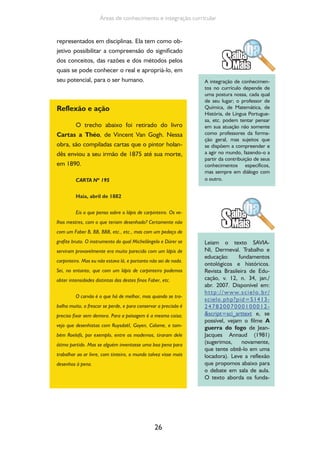 26
Áreas de conhecimento e integração curricular
representados em disciplinas. Ela tem como ob-
jetivo possibilitar a compreensão do significado
dos conceitos, das razões e dos métodos pelos
quais se pode conhecer o real e apropriá-lo, em
seu potencial, para o ser humano.
Reflexão e ação
O trecho abaixo foi retirado do livro
Cartas a Théo, de Vincent Van Gogh. Nessa
obra, são compiladas cartas que o pintor holan-
dês enviou a seu irmão de 1875 até sua morte,
em 1890.
CARTA Nº 195
Haia, abril de 1882
Eis o que penso sobre o lápis de carpinteiro. Os ve-
lhos mestres, com o que teriam desenhado? Certamente não
com um Faber B, BB, BBB, etc., etc., mas com um pedaço de
grafite bruto. O instrumento do qual Michelângelo e Dürer se
serviram provavelmente era muito parecido com um lápis de
carpinteiro. Mas eu não estava lá, e portanto não sei de nada.
Sei, no entanto, que com um lápis de carpinteiro podemos
obter intensidades distintas das destes finos Faber, etc.
O carvão é o que há de melhor, mas quando se tra-
balha muito, o frescor se perde, e para conservar a precisão é
preciso fixar sem demora. Para a paisagem é a mesma coisa;
vejo que desenhistas com Ruysdaël, Goyen, Calame, e tam-
bém Roelofs, por exemplo, entre os modernos, tiraram dele
ótimo partido. Mas se alguém inventasse uma boa pena para
trabalhar ao ar livre, com tinteiro, o mundo talvez visse mais
desenhos à pena.
A integração de conhecimen-
tos no currículo depende de
uma postura nossa, cada qual
de seu lugar; o professor de
Química, de Matemática, de
História, de Língua Portugue-
sa, etc. podem tentar pensar
em sua atuação não somente
como professores da forma-
ção geral, mas sujeitos que
se dispõem a compreender e
a agir no mundo, fazendo-o a
partir da contribuição de seus
conhecimentos específicos,
mas sempre em diálogo com
o outro.
Leiam o texto SAVIA-
NI, Dermeval. Trabalho e
educação: fundamentos
ontológicos e históricos.
Revista Brasileira de Edu-
cação, v. 12, n. 34, jan./
abr. 2007. Disponível em:
http://www.scielo.br/
scielo.php?pid=S1413-
24782007000100012-
&script=sci_arttext e, se
possível, vejam o filme A
guerra do fogo de Jean-
Jacques Annaud (1981)
(sugerimos, novamente,
que tente obtê-lo em uma
locadora). Leve a reflexão
que propomos abaixo para
o debate em sala de aula.
O texto aborda os funda-
 