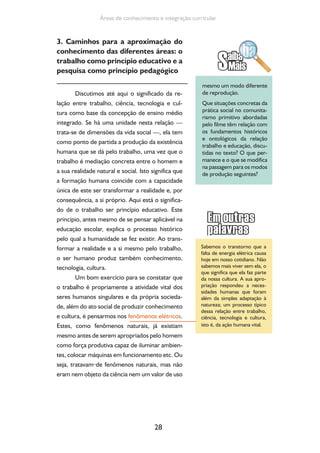 28
Áreas de conhecimento e integração curricular
3. Caminhos para a aproximação do
conhecimento das diferentes áreas: o
trabalho como princípio educativo e a
pesquisa como princípio pedagógico
Discutimos até aqui o significado da re-
lação entre trabalho, ciência, tecnologia e cul-
tura como base da concepção de ensino médio
integrado. Se há uma unidade nesta relação —
trata-se de dimensões da vida social —, ela tem
como ponto de partida a produção da existência
humana que se dá pelo trabalho, uma vez que o
trabalho é mediação concreta entre o homem e
a sua realidade natural e social. Isto significa que
a formação humana coincide com a capacidade
única de este ser transformar a realidade e, por
consequência, a si próprio. Aqui está o significa-
do de o trabalho ser princípio educativo. Este
princípio, antes mesmo de se pensar aplicável na
educação escolar, explica o processo histórico
pelo qual a humanidade se fez existir. Ao trans-
formar a realidade e a si mesmo pelo trabalho,
o ser humano produz também conhecimento,
tecnologia, cultura.
Um bom exercício para se constatar que
o trabalho é propriamente a atividade vital dos
seres humanos singulares e da própria socieda-
de, além do ato social de produzir conhecimento
e cultura, é pensarmos nos fenômenos elétricos.
Estes, como fenômenos naturais, já existiam
mesmo antes de serem apropriados pelo homem
como força produtiva capaz de iluminar ambien-
tes, colocar máquinas em funcionamento etc. Ou
seja, tratavam de fenômenos naturais, mas não
eram nem objeto da ciência nem um valor de uso
Sabemos o transtorno que a
falta de energia elétrica causa
hoje em nosso cotidiano. Não
sabemos mais viver sem ela, o
que significa que ela faz parte
da nossa cultura. A sua apro-
priação respondeu a neces-
sidades humanas que foram
além da simples adaptação à
natureza; um processo típico
dessa relação entre trabalho,
ciência, tecnologia e cultura,
isto é, da ação humana vital.
mesmo um modo diferente
de reprodução.
Que situações concretas da
prática social no comunita-
rismo primitivo abordadas
pelo filme têm relação com
os fundamentos históricos
e ontológicos da relação
trabalho e educação, discu-
tidas no texto? O que per-
manece e o que se modifica
na passagem para os modos
de produção seguintes?
 