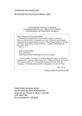 MINISTÉRIO DA EDUCAÇÃO
SECRETARIA DE EDUCAÇÃO BÁSICA (SEB)
MINISTÉRIO DA EDUCAÇÃO
SECRETARIA DE EDUCAÇÃO BÁSICA
Esplanada dos Ministérios, Bloco L, Sala 500
CEP: 70047-900
Tel: (61)20228318 - 20228320
UNIVERSIDADE FEDERAL DO PARANÁ
SISTEMA DE BIBLIOTECAS – BIBLIOTECA CENTRAL
COORDENAÇÃO DE PROCESSOS TÉCNICOS
Brasil. Secretaria de Educação Básica.
Formação de professores do ensino médio, etapa I - caderno IV :
áreas de conhecimento e integração curricular / Ministério da Educação,
Secretaria de Educação Básica; [autores : Marise Nogueira Ramos, Denise
de Freitas, Alice Helena Campos Pierson]. – Curitiba : UFPR/Setor de
Educação, 2013.
47p. : il.
ISBN 9788589799843
Inclui referências
Pacto Nacional pelo Fortalecimento do Ensino Médio
1. Ensino médio - Currículos. 2. Ciências (Segundo grau). 3. Currículos -
Planejamento. I. Ramos, Marise Nogueira. II. Freitas, Denise de. III. Pierson,
Alice Helena Campos. IV. Universidade Federal do Paraná. Setor de
Educação. V. Áreas de conhecimento e integração curricular. VI. Título.
CDD 373.19
Andrea Carolina Grohs CRB 9/1384
 