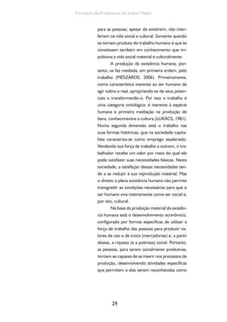 29
Formação de Professores do Ensino Médio
para as pessoas; apesar de existirem, não inter-
feriam na vida social e cultural. Somente quando
se tornam produto do trabalho humano é que se
constituem também em conhecimento que im-
pulsiona a vida social material e culturalmente.
A produção da existência humana, por-
tanto, se faz mediada, em primeira ordem, pelo
trabalho (MÉSZÁROS, 2006). Primeiramente,
como característica inerente ao ser humano de
agir sobre o real, apropriando-se de seus poten-
ciais e transformando-o. Por isso o trabalho é
uma categoria ontológica: é inerente à espécie
humana e primeira mediação na produção de
bens, conhecimentos e cultura (LUKÁCS, 1981).
Numa segunda dimensão está o trabalho nas
suas formas históricas, que na sociedade capita-
lista caracteriza-se como emprego assalariado.
Vendendo sua força de trabalho a outrem, o tra-
balhador recebe um valor por meio do qual ele
pode satisfazer suas necessidades básicas. Nesta
sociedade, a satisfação dessas necessidades ten-
de a se reduzir à sua reprodução material. Mas
o direito à plena existência humana não permite
transgredir as condições necessárias para que o
ser humano viva inteiramente como ser social e,
por isto, cultural.
Na base da produção material da existên-
cia humana está o desenvolvimento econômico,
configurado por formas específicas de utilizar a
força de trabalho das pessoas para produzir va-
lores de uso e de troca (mercadorias) e, a partir
dessas, a riqueza (e a pobreza) social. Portanto,
as pessoas, para serem socialmente produtivas,
tornam-se capazes de se inserir nos processos de
produção, desenvolvendo atividades específicas
que permitam a elas serem reconhecidas como
 