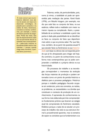 31
Formação de Professores do Ensino Médio
Falamos, então, de particularidades, pois,
como já vimos, a totalidade só pode ser apre-
endida pela mediação das partes. Karel Kosik
(1976), um filósofo húngaro, por exemplo, nos
diz que cada fato ou conjunto de fatos, na sua
essência, reflete toda a realidade com maior ou
menor riqueza ou completude. Assim, a possi-
bilidade de se conhecer a totalidade a partir das
partes é dada pela possibilidade de se identificar
os fatos ou conjunto de fatos que deponham
mais sobre o que se precisa saber. Por que fala-
mos, também, de se partir de questões atuais? É
que estudar fatos ou fenômenos na sua historici-
dade com base na ciência não corresponde partir
do que já foi ultrapassado para chegar até hoje.
Ao contrário, é a partir do conhecimento na sua
forma mais contemporânea que se pode com-
preender a realidade e a própria ciência na sua
historicidade.
Os processos de trabalho e as tecnolo-
gias correspondem a momentos da evolução
das forças materiais de produção e podem ser
tomados como um ponto de partida histórico e
dialético para o processo pedagógico. Histórico
porque o trabalho pedagógico fecundo ocupa-
se em evidenciar, junto aos conceitos, as razões,
os problemas, as necessidades e as dúvidas que
constituem o contexto de produção de um co-
nhecimento. A apreensão de conhecimentos na
sua forma mais elaborada permite compreender
os fundamentos prévios que levaram ao estágio
atual de compreensão do fenômeno estudado.
Dialético porque a razão de se estudar um pro-
cesso de trabalho não está na sua estrutura for-
mal e procedimental aparente, mas na tentativa
de captar os conceitos que os fundamentam e as
ç
É muito comum que os pro-
fessores elaborem seus pla-
nos de estudo com base num
desenrolar cronológico, do
passado para o presente, e na
análise de fatos, fenômenos,
conceitos ou teorias. Lembre-
mos, por exemplo, o ensino
de história partindo da antigui-
dade. Muitas das vezes, esse
tipo de sequenciamento acaba
não nos permitindo discutir as
questões mais contemporâne-
as — pelas quais, inclusive, os
estudantes podem até ter mais
interesse — porque, quando
chega neste momento, o perí-
odo letivo já terminou.
 