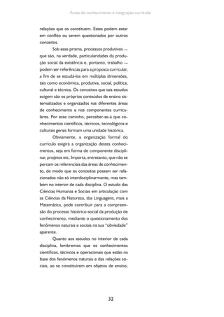 32
Áreas de conhecimento e integração curricular
relações que os constituem. Estes podem estar
em conflito ou serem questionados por outros
conceitos.
Sob esse prisma, processos produtivos —
que são, na verdade, particularidades da produ-
ção social da existência e, portanto, trabalho —
podem ser referências para a proposta curricular,
a fim de se estudá-los em múltiplas dimensões,
tais como econômica, produtiva, social, política,
cultural e técnica. Os conceitos que tais estudos
exigem são os próprios conteúdos de ensino sis-
tematizados e organizados nas diferentes áreas
de conhecimento e nos componentes curricu-
lares. Por esse caminho, perceber-se-á que co-
nhecimentos científicos, técnicos, tecnológicos e
culturais gerais formam uma unidade histórica.
Obviamente, a organização formal do
currículo exigirá a organização destes conheci-
mentos, seja em forma de componente discipli-
nar, projetos etc. Importa, entretanto, que não se
percam os referenciais das áreas de conhecimen-
to, de modo que os conceitos possam ser rela-
cionados não só interdisciplinarmente, mas tam-
bém no interior de cada disciplina. O estudo das
Ciências Humanas e Sociais em articulação com
as Ciências da Natureza, das Linguagens, mais a
Matemática, pode contribuir para a compreen-
são do processo histórico-social da produção de
conhecimento, mediante o questionamento dos
fenômenos naturais e sociais na sua “obviedade”
aparente.
Quanto aos estudos no interior de cada
disciplina, lembremos que os conhecimentos
científicos, técnicos e operacionais que estão na
base dos fenômenos naturais e das relações so-
ciais, ao se constituírem em objetos de ensino,
 