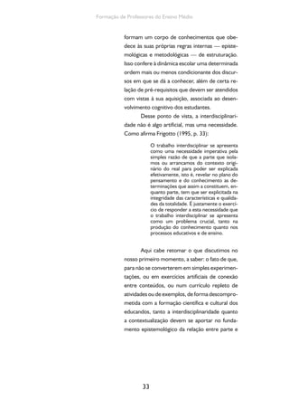33
Formação de Professores do Ensino Médio
formam um corpo de conhecimentos que obe-
dece às suas próprias regras internas — episte-
mológicas e metodológicas — de estruturação.
Isso confere à dinâmica escolar uma determinada
ordem mais ou menos condicionante dos discur-
sos em que se dá a conhecer, além de certa re-
lação de pré-requisitos que devem ser atendidos
com vistas à sua aquisição, associada ao desen-
volvimento cognitivo dos estudantes.
Desse ponto de vista, a interdisciplinari-
dade não é algo artificial, mas uma necessidade.
Como afirma Frigotto (1995, p. 33):
O trabalho interdisciplinar se apresenta
como uma necessidade imperativa pela
simples razão de que a parte que isola-
mos ou arrancamos do contexto origi-
nário do real para poder ser explicada
efetivamente, isto é, revelar no plano do
pensamento e do conhecimento as de-
terminações que assim a constituem, en-
quanto parte, tem que ser explicitada na
integridade das características e qualida-
des da totalidade. É justamente o exercí-
cio de responder a esta necessidade que
o trabalho interdisciplinar se apresenta
como um problema crucial, tanto na
produção do conhecimento quanto nos
processos educativos e de ensino.
Aqui cabe retomar o que discutimos no
nosso primeiro momento, a saber: o fato de que,
para não se converterem em simples experimen-
tações, ou em exercícios artificiais de conexão
entre conteúdos, ou num currículo repleto de
atividades ou de exemplos, de forma descompro-
metida com a formação científica e cultural dos
educandos, tanto a interdisciplinaridade quanto
a contextualização devem se aportar no funda-
mento epistemológico da relação entre parte e
 