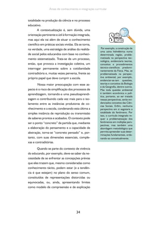 34
Áreas de conhecimento e integração curricular
totalidade na produção da ciência e no processo
educativo.
A contextualização é, sem dúvida, uma
orientação pertinente e útil à formação integrada,
mas aqui ela vai além de situar o conhecimento
científico em práticas sociais vividas. Ela se torna,
na verdade, uma estratégia de análise da realida-
de social pelos educandos com base no conheci-
mento sistematizado. Trata-se de um processo,
então, que provoca a investigação coletiva, um
interrogar permanente sobre a cotidianidade
contraditória e, muitas vezes perversa, frente ao
próprio papel que deve cumprir a escola.
Nossa maior preocupação com esse as-
pecto é o risco de simplificação dos processos de
aprendizagem, tornando-a uma pseudoaprendi-
zagem e contribuindo cada vez mais para o iso-
lamento entre as instâncias produtoras de co-
nhecimento e a escola, condenando esta última a
simples instância de reprodução ou transmissão
de saberes prontos e acabados. O contexto pode
ser o ponto “concreto” de partida que, mediante
a elaboração do pensamento e a capacidade de
abstração, torna-se “concreto pensado” e, por-
tanto, com suas dimensões essenciais, comple-
xas e contraditórias.
Quando se parte do contexto de vivência
do educando, por exemplo, deve-se saber da ne-
cessidade de se enfrentar as concepções prévias
que eles trazem que, mesmo consideradas como
conhecimento tácito, podem estar (e a tendên-
cia é que estejam) no plano do senso comum,
constituídos de representações distorcidas ou
equivocadas, ou, ainda, apresentando limites
como modelo de compreensão e de explicação
Por exemplo, a construção de
uma usina hidrelétrica numa
determinada região, proble-
matizada na perspectiva tec-
nológica, evidenciaria teorias,
conceitos e procedimentos
técnico-científicos predomi-
nantemente da Física. Mas, se
problematizada na perspec-
tiva ambiental, por exemplo,
evidenciar-se-iam questões,
teorias e conceitos da Biologia
e da Geografia, dentre outros.
Mas toda questão ambiental
é também econômica e polí-
tica, portanto, ao ser tratada
nessas perspectivas, serão evi-
denciados conceitos das Ciên-
cias Sociais. Enfim, nenhuma
perspectiva em si esgotaria a
totalidade do fenômeno. Por
isso, o currículo integrado re-
quer a problematização dos
fenômenos em múltiplas pers-
pectivas, mas também uma
abordagem metodológica que
permita apreender suas deter-
minações fundamentais, orde-
nando-as conceitualmente.
 