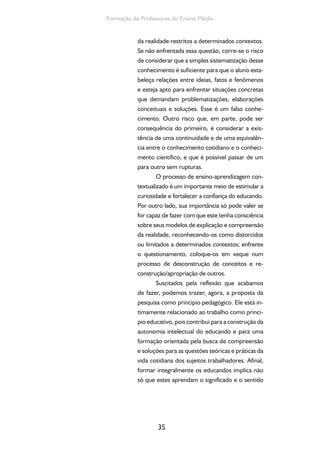 35
Formação de Professores do Ensino Médio
da realidade restritos a determinados contextos.
Se não enfrentada essa questão, corre-se o risco
de considerar que a simples sistematização desse
conhecimento é suficiente para que o aluno esta-
beleça relações entre ideias, fatos e fenômenos
e esteja apto para enfrentar situações concretas
que demandam problematizações, elaborações
conceituais e soluções. Esse é um falso conhe-
cimento. Outro risco que, em parte, pode ser
consequência do primeiro, é considerar a exis-
tência de uma continuidade e de uma equivalên-
cia entre o conhecimento cotidiano e o conheci-
mento científico, e que é possível passar de um
para outro sem rupturas.
O processo de ensino-aprendizagem con-
textualizado é um importante meio de estimular a
curiosidade e fortalecer a confiança do educando.
Por outro lado, sua importância só pode valer se
for capaz de fazer com que este tenha consciência
sobre seus modelos de explicação e compreensão
da realidade, reconhecendo-os como distorcidos
ou limitados a determinados contextos; enfrente
o questionamento, coloque-os em xeque num
processo de desconstrução de conceitos e re-
construção/apropriação de outros.
Suscitados pela reflexão que acabamos
de fazer, podemos trazer, agora, a proposta da
pesquisa como princípio pedagógico. Ele está in-
timamente relacionado ao trabalho como princí-
pio educativo, pois contribui para a construção da
autonomia intelectual do educando e para uma
formação orientada pela busca de compreensão
e soluções para as questões teóricas e práticas da
vida cotidiana dos sujeitos trabalhadores. Afinal,
formar integralmente os educandos implica não
só que estes aprendam o significado e o sentido
 