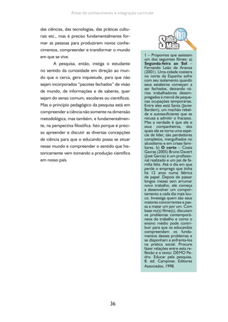 36
Áreas de conhecimento e integração curricular
das ciências, das tecnologias, das práticas cultu-
rais etc., mas é preciso fundamentalmente for-
mar as pessoas para produzirem novos conhe-
cimentos, compreender e transformar o mundo
em que se vive.
A pesquisa, então, instiga o estudante
no sentido da curiosidade em direção ao mun-
do que o cerca, gera inquietude, para que não
sejam incorporados “pacotes fechados” de visão
de mundo, de informações e de saberes, quer
sejam do senso comum, escolares ou científicos.
Mas o princípio pedagógico da pesquisa está em
compreender a ciência não somente na dimensão
metodológica, mas também, e fundamentalmen-
te, na perspectiva filosófica. Isto porque é preci-
so apreender e discutir as diversas concepções
de ciência para que o educando possa se situar
nesse mundo e compreender o sentido que his-
toricamente vem tomando a produção científica
em nosso país.
1 – Propomos que assistam
um dos seguintes filmes: a)
Segunda-feira ao Sol –
Fernando Leão de Aranoa
(2001). Uma cidade costeira
no norte da Espanha sofre
com seu isolamento quando
seus estaleiros começam a
ser fechados, deixando vá-
rios trabalhadores desem-
pregados à mercê de peque-
nas ocupações temporárias.
Entre eles está Santa (Javier
Bardem), um machão rebel-
de e autossuficiente que se
recusa a admitir o fracasso.
Mas a verdade é que ele e
seus companheiros, dos
quais ele se torna uma espé-
cie de líder, são perdedores
completos, mergulhados no
alcoolismo e em crises fami-
liares. b) O corte – Costa
Gavras (2005) Bruno Davert
(José Garcia) é um profissio-
nal realizado e um pai de fa-
mília feliz. Até o dia em que
perde o emprego que tinha
há 12 anos numa fábrica
de papel. Depois de passar
longos meses sem arrumar
novo trabalho, ele começa
a desenvolver um compor-
tamento a cada dia mais lou-
co. Investiga quem são seus
maiores concorrentes e pas-
sa a matar um por um. Com
base no(s) filme(s), discutam
os problemas contemporâ-
neos do trabalho e como o
ensino médio pode contri-
buir para que os educandos
compreendam os funda-
mentos desses problemas e
se disponham a enfrenta-los
na prática social. Procure
fazer relações entre esta re-
flexão e o texto: DEMO Pe-
dro. Educar pela pesquisa.
8. ed. Campinas: Editores
Associados, 1998.
 