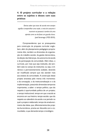 38
Áreas de conhecimento e integração curricular
4. O projeto curricular e a relação
entre os sujeitos e desses com suas
práticas
Devias saber que estar de acordo nem sempre
significa compartilhar uma razão, o mais de costume é
reunirem-se pessoas à sombra de uma
opinião como se ela fosse um guarda-chuva.
José Saramago (1922-2010).
Compreendemos que os pressupostos
para construção da proposta curricular englo-
bam, além do planejamento pedagógico propria-
mente dito, também as dimensões da organiza-
ção do trabalho escolar, da gestão democrática,
da eleição das lideranças, da autonomia da escola
e da participação da comunidade. Além disso, o
currículo, por mais que seja instituído, ele tam-
bém está no campo do instituinte; ou seja, é di-
nâmico e permanentemente avaliado, devendo
ser modificado sempre que não atender mais
aos anseios da comunidade. A construção desse
projeto atravessa pelo menos três momentos:
o da concepção, o da institucionalização e o da
implementação, possuindo dimensões temporais
importantes, a saber: o tempo político, que diz
respeito à oportunidade política de um projeto;
o tempo institucional, tempo em que a escola se
encontra em sua história; tempo escolar, que diz
respeito ao calendário da escola e ao período no
qual o projeto é elaborado; tempo de amadureci-
mento das ideias, que, diferentemente dos proje-
tos burocráticos, precisa ser discutido com a co-
munidade, o que demanda tempo cronológico.
 