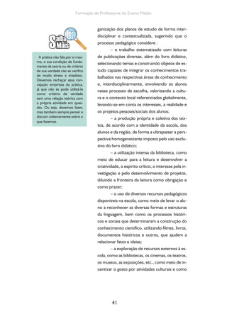 41
Formação de Professores do Ensino Médio
ganização dos planos de estudo de forma inter-
disciplinar e contextualizada, sugerindo que o
processo pedagógico considere :
– o trabalho sistematizado com leituras
de publicações diversas, além do livro didático,
selecionando temas e construindo objetos de es-
tudo capazes de integrar os conhecimentos tra-
balhados nas respectivas áreas de conhecimento
e, interdisciplinarmente, envolvendo os alunos
nesse processo de escolha, valorizando a cultu-
ra e o contexto local referenciados globalmente,
levando-se em conta os interesses, a realidade e
os projetos pessoais/sociais dos alunos;
– a produção própria e coletiva dos tex-
tos, de acordo com a identidade da escola, dos
alunos e da região, de forma a ultrapassar a pers-
pectiva homogeneizante imposta pelo uso exclu-
sivo do livro didático;
– a utilização intensa da biblioteca, como
meio de educar para a leitura e desenvolver a
criatividade, o espírito crítico, o interesse pela in-
vestigação e pelo desenvolvimento de projetos,
diluindo a fronteira da leitura como obrigação e
como prazer;
– o uso de diversos recursos pedagógicos
disponíveis na escola, como meio de levar o alu-
no a reconhecer as diversas formas e estruturas
da linguagem, bem como os processos históri-
cos e sociais que determinaram a construção do
conhecimento científico, utilizando filmes, livros,
documentos históricos e outros, que ajudem a
relacionar fatos e ideias;
– a exploração de recursos externos à es-
cola, como as bibliotecas, os cinemas, os teatros,
os museus, as exposições, etc., como meio de in-
centivar o gosto por atividades culturais e como
A prática não fala por si mes-
ma, e sua condição de funda-
mento da teoria ou de critério
de sua verdade não se verifica
de modo direto e imediato.
Devemos rechaçar essa con-
cepção empirista da prática,
já que não se pode utilizá-la
como critério de verdade
sem uma relação teórica com
a própria atividade em ques-
tão. Ou seja, devemos fazer,
mas também sempre pensar e
discutir coletivamente sobre o
que fazemos.
 