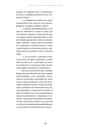 42
Áreas de conhecimento e integração curricular
processo de integração entre o conhecimento
do aluno e a realidade sociocultural de seu con-
texto de vivência;
– a investigação de problemas de ordem
socioeconômica, dos pontos de vista histórico,
geográfico, sociológico, filosófico e político;
– a realização de atividades práticas, como
aulas em laboratórios e visitas de campo, tais
como fábricas, estações de tratamento de água
e de esgoto, estações de geração elétrica, áreas
de atividades agropecuárias, reservas de preser-
vação ambiental, museus históricos-científicos
etc., explorando os recursos externos à escola
e aprofundando o conhecimento sobre as reali-
dades econômico-produtiva, social e cultural da
região;
– o uso de acervos e patrimônios histó-
rico-culturais da região, propiciando o contato
direto do aluno com a preservação da memó-
ria, incentivando-o a se apropriar dessa memória
como cidadão, valorizando-a e preservando-a.
Para isso a escola deve se abrir às possibi-
lidades educativas oferecidas não só por espaços
institucionalizados, como associações, museus,
meios de comunicação, mas também por outros
atores ou grupos sociais que, a partir de suas ati-
vidades cotidianas, exerçam um papel de produ-
tores e mediadores de conhecimentos e/ou prá-
ticas relacionadas à compreensão do mundo e à
esfera do trabalho, bem como à perpetuação de
saberes locais/tradicionais, indispensáveis à for-
mação e manutenção da identidade comunitária.
Ou seja, a escola deve se assumir como parte de
um todo social, estabelecendo possibilidades para
a construção de um projeto educativo conjunto.
 
