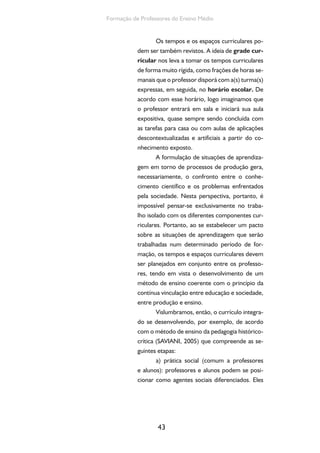 43
Formação de Professores do Ensino Médio
Os tempos e os espaços curriculares po-
dem ser também revistos. A ideia de grade cur-
ricular nos leva a tomar os tempos curriculares
de forma muito rígida, como frações de horas se-
manais que o professor disporá com a(s) turma(s)
expressas, em seguida, no horário escolar. De
acordo com esse horário, logo imaginamos que
o professor entrará em sala e iniciará sua aula
expositiva, quase sempre sendo concluída com
as tarefas para casa ou com aulas de aplicações
descontextualizadas e artificiais a partir do co-
nhecimento exposto.
A formulação de situações de aprendiza-
gem em torno de processos de produção gera,
necessariamente, o confronto entre o conhe-
cimento científico e os problemas enfrentados
pela sociedade. Nesta perspectiva, portanto, é
impossível pensar-se exclusivamente no traba-
lho isolado com os diferentes componentes cur-
riculares. Portanto, ao se estabelecer um pacto
sobre as situações de aprendizagem que serão
trabalhadas num determinado período de for-
mação, os tempos e espaços curriculares devem
ser planejados em conjunto entre os professo-
res, tendo em vista o desenvolvimento de um
método de ensino coerente com o princípio da
contínua vinculação entre educação e sociedade,
entre produção e ensino.
Vislumbramos, então, o currículo integra-
do se desenvolvendo, por exemplo, de acordo
com o método de ensino da pedagogia histórico-
crítica (SAVIANI, 2005) que compreende as se-
guintes etapas:
a) prática social (comum a professores
e alunos): professores e alunos podem se posi-
cionar como agentes sociais diferenciados. Eles
 
