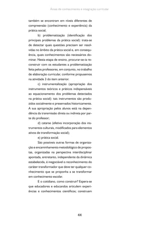 44
Áreas de conhecimento e integração curricular
também se encontram em níveis diferentes de
compreensão (conhecimento e experiência) da
prática social;
b) problematização (identificação dos
principais problemas da prática social): trata-se
de detectar quais questões precisam ser resol-
vidas no âmbito da prática social e, em consequ-
ência, quais conhecimentos são necessários do-
minar. Nesta etapa de ensino, procurar-se-ia re-
construir com os estudantes a problematização
feita pelos professores, em conjunto, no trabalho
de elaboração curricular, conforme propusemos
na atividade 3 do item anterior.
c) instrumentalização (apropriação dos
instrumentos teóricos e práticos indispensáveis
ao equacionamento dos problemas detectados
na prática social): tais instrumentos são produ-
zidos socialmente e preservados historicamente.
A sua apropriação pelos alunos está na depen-
dência da transmissão direta ou indireta por par-
te do professor;
d) catarse (efetiva incorporação dos ins-
trumentos culturais, modificados para elementos
ativos de transformação social);
e) prática social.
São possíveis outras formas de organiza-
ção e encaminhamento metodológico de propos-
tas, organizadas na perspectiva interdisciplinar
apontada, entretanto, independente da dinâmica
estabelecida, é inegociável o reconhecimento do
caráter transformador que deve ter qualquer co-
nhecimento que se proponha a se transformar
em conhecimento escolar.
E o cotidiano, como construir? Espera-se
que educadores e educandos articulem experi-
ências e conhecimentos científicos; construam
 