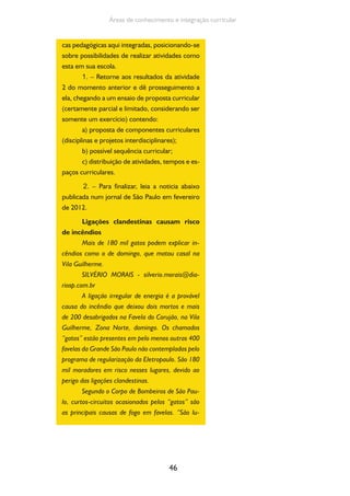 46
Áreas de conhecimento e integração curricular
cas pedagógicas aqui integradas, posicionando-se
sobre possibilidades de realizar atividades como
esta em sua escola.
1. – Retorne aos resultados da atividade
2 do momento anterior e dê prosseguimento a
ela, chegando a um ensaio de proposta curricular
(certamente parcial e limitado, considerando ser
somente um exercício) contendo:
a) proposta de componentes curriculares
(disciplinas e projetos interdisciplinares);
b) possível sequência curricular;
c) distribuição de atividades, tempos e es-
paços curriculares.
2. – Para finalizar, leia a noticia abaixo
publicada num jornal de São Paulo em fevereiro
de 2012.
Ligações clandestinas causam risco
de incêndios
Mais de 180 mil gatos podem explicar in-
cêndios como o de domingo, que matou casal na
Vila Guilherme.
SILVÉRIO MORAIS - silverio.morais@dia-
riosp.com.br
A ligação irregular de energia é a provável
causa do incêndio que deixou dois mortos e mais
de 200 desabrigados na Favela do Corujão, na Vila
Guilherme, Zona Norte, domingo. Os chamados
“gatos” estão presentes em pelo menos outras 400
favelas da Grande São Paulo não contempladas pelo
programa de regularização da Eletropaulo. São 180
mil moradores em risco nesses lugares, devido ao
perigo das ligações clandestinas.
Segundo o Corpo de Bombeiros de São Pau-
lo, curtos-circuitos ocasionados pelos “gatos” são
as principais causas de fogo em favelas. “São lu-
 
