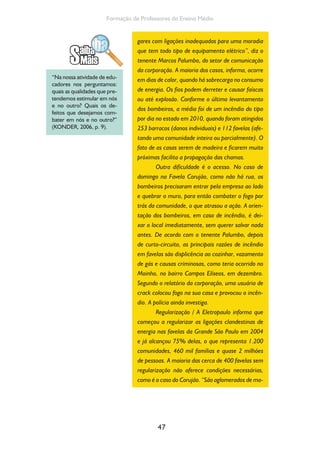 47
Formação de Professores do Ensino Médio
gares com ligações inadequadas para uma moradia
que tem todo tipo de equipamento elétrico”, diz o
tenente Marcos Palumbo, do setor de comunicação
da corporação. A maioria dos casos, informa, ocorre
em dias de calor, quando há sobrecarga no consumo
de energia. Os fios podem derreter e causar faíscas
ou até explosão. Conforme o último levantamento
dos bombeiros, a média foi de um incêndio do tipo
por dia no estado em 2010, quando foram atingidos
253 barracos (danos individuais) e 112 favelas (afe-
tando uma comunidade inteira ou parcialmente). O
fato de as casas serem de madeira e ficarem muito
próximas facilita a propagação das chamas.
Outra dificuldade é o acesso. No caso de
domingo na Favela Corujão, como não há rua, os
bombeiros precisaram entrar pela empresa ao lado
e quebrar o muro, para então combater o fogo por
trás da comunidade, o que atrasou a ação. A orien-
tação dos bombeiros, em caso de incêndio, é dei-
xar o local imediatamente, sem querer salvar nada
antes. De acordo com o tenente Palumbo, depois
de curto-circuito, as principais razões de incêndio
em favelas são displicência ao cozinhar, vazamento
de gás e causas criminosas, como teria ocorrido no
Moinho, no bairro Campos Elíseos, em dezembro.
Segundo o relatório da corporação, uma usuária de
crack colocou fogo na sua casa e provocou o incên-
dio. A polícia ainda investiga.
Regularização / A Eletropaulo informa que
começou a regularizar as ligações clandestinas de
energia nas favelas da Grande São Paulo em 2004
e já alcançou 75% delas, o que representa 1.200
comunidades, 460 mil famílias e quase 2 milhões
de pessoas. A maioria das cerca de 400 favelas sem
regularização não oferece condições necessárias,
como é o caso do Corujão. “São aglomerados de ma-
“Na nossa atividade de edu-
cadores nos perguntamos:
quais as qualidades que pre-
tendemos estimular em nós
e no outro? Quais os de-
feitos que desejamos com-
bater em nós e no outro?”
(KONDER, 2006, p. 9).
 