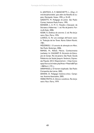 49
Formação de Professores do Ensino Médio
In: JANTSCH, A. P.; BIANCHETTI, L. (Org.). A
interdisciplinaridade: para além da filosofia do su-
jeito. Petrópolis: Vozes, 1995. p. 25-49.
GADOTTI, M. Pedagogia da práxis. São Paulo:
Cortez, Instituto Paulo Freire, 1995.
KONDER, L. A. M. C. Filosofia e Educação: de
Sócrates a Habermas. 1. ed. Rio de Janeiro: For-
ma & Ação, 2006.
KOSIK, K. Dialética do concreto. 2. ed. Rio de Ja-
neiro: Paz e Terra, 1976.
LUKÁCS, G. Per una ontologia dell’essere socia-
le. Tradução de Ivo Tonet. Roma: Editori Riuniti,
1981.
MÉSZÁROS, I. O conceito de alienação em Marx.
São Paulo: Boitempo, 2006.
RAMOS, M.; ROLO, Márcio. Conhecimento
(verbete). In: CALDART, R. Dicionário da Educa-
ção do Campo. Rio de Janeiro; São Paulo: Escola
Politécnica de Saúde Joaquim Venâncio, Expres-
são Popular, 2012. Disponível em: <http://www.
epsjv.fiocruz.br/index.php?Area=Material&Tipo
=8&Num=191>.
SARAMAGO, J. O homem duplicado. São Paulo:
Companhia das Letras, 2002.
SAVIANI, D. Pedagogia histórico-crítica. Campi-
nas: Autores Associados, 2005.
VIEIRA PINTO, A. Ciência e existência. Rio de Ja-
neiro: Paz e Terra, 1979.
 