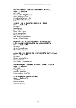 50
Áreas de conhecimento e integração curricular
ENSINO MÉDIO E FORMAÇÃO HUMANA INTEGRAL
Etapa I – Caderno I
AUTORES
Carmen Sylvia Vidigal Moraes
Dante Henrique Moura
Dirce Djanira Pacheco e Zan
Jorge Alberto Rosa Ribeiro
O JOVEM COMO SUJEITO DO ENSINO MÉDIO
Etapa I – Caderno II
AUTORES
Paulo Carrano
Juarez Dayrell
Licinia Maria Correa
Shirlei Rezende Sales
Maria Zenaide Alves
Igor Thiago Moreira Oliveira
Symaira Poliana Nonato
O CURRÍCULO DO ENSINO MÉDIO, SEUS SUJEITOS
E O DESAFIO DA FORMAÇÃO HUMANA INTEGRAL
Etapa I – Caderno III
AUTORES
Carlos Artexes Simões
Monica Ribeiro da Silva
ÁREAS DE CONHECIMENTO E INTEGRAÇÃO CURRICULAR
Etapa I – Caderno IV
AUTORES
Marise Nogueira Ramos
Denise de Freitas
Alice Helena Campos Pierson
ORGANIZAÇÃO E GESTÃO DEMOCRÁTICADA ESCOLA
Etapa I – Caderno V
AUTORES
Celso João Ferretti
Ronaldo Lima Araújo
Domingos Leite Lima Filho
AVALIAÇÃO NO ENSINO MÉDIO
Etapa I – Caderno VI
AUTORES
Ocimar Alavarse
Gabriel Gabrowski
 