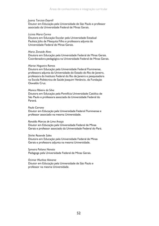 52
Áreas de conhecimento e integração curricular
Juarez Tarcisio Dayrell
Doutor em Educação pela Universidade de São Paulo e professor
associado da Universidade Federal de Minas Gerais.
Licinia Maria Correa
Doutora em Educação Escolar pela Universidade Estadual
Paulista Júlio de Mesquita Filho e professora adjunta da
Universidade Federal de Minas Gerais.
Maria Zenaide Alves
Doutora em Educação pela Universidade Federal de Minas Gerais.
Coordenadora pedagógica na Universidade Federal de Minas Gerais.
Marise Nogueira Ramos
Doutora em Educação pela Universidade Federal Fluminense,
professora adjunta da Universidade do Estado do Rio de Janeiro,
professora do Instituto Federal do Rio de Janeiro e pesquisadora
na Escola Politécnica de Saúde Joaquim Venâncio, da Fundação
Oswaldo Cruz.
Monica Ribeiro da Silva
Doutora em Educação pela Pontifícia Universidade Católica de
São Paulo e professora associada da Universidade Federal do
Paraná.
Paulo Carrano
Doutor em Educação pela Universidade Federal Fluminense e
professor associado na mesma Universidade.
Ronaldo Marcos de Lima Araujo
Doutor em Educação pela Universidade Federal de Minas
Gerais e professor associado da Universidade Federal do Pará.
Shirlei Rezende Sales
Doutora em Educação pela Universidade Federal de Minas
Gerais e professora adjunta na mesma Universidade.
Symaira Poliana Nonato
Pedagoga pela Universidade Federal de Minas Gerais.
Ocimar Munhoz Alavarse
Doutor em Educação pela Universidade de São Paulo e
professor na mesma Universidade.
 