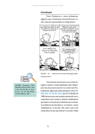 5
Formação de Professores do Ensino Médio
Introdução
Caras Professoras e caros professores,
julgamos que é facilmente reconhecível por vo-
cês o discurso apresentado na charge abaixo.
Extraída de: <http://www.rizomas.net/charges-sobre-
educacao.html>.
Comumente encontramos nas críticas di-
rigidas à escola a responsabilização pelo despre-
paro dos alunos para atuarem no mundo real. Pos-
sivelmente, alguns de vocês conheçam o livro Na
vida dez, na escola zero, que já na década de
1980 alertava para essa questão apontando que a
matemática que crianças e adultos trabalhadores
aprendem na escola não é suficiente para resolver
os problemas da vida diária e, no entanto, muitos
trabalhadores, no seu dia a dia, usam muito mais
matemática do que aprenderam na escola. Nesta
NUNES, Terezinha, CAR-
RAHER, David, SCHLI, Ana
Lúcia. Na vida dez, na esco-
la zero. 16. ed. São Paulo:
Cortez Editora, 2011.
.
 