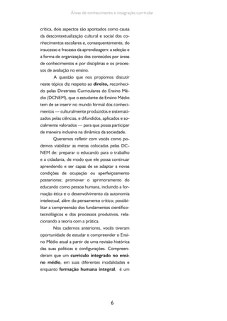 6
Áreas de conhecimento e integração curricular
crítica, dois aspectos são apontados como causa
da descontextualização cultural e social dos co-
nhecimentos escolares e, consequentemente, do
insucesso e fracasso da aprendizagem: a seleção e
a forma de organização dos conteúdos por áreas
de conhecimentos e por disciplinas e os proces-
sos de avaliação no ensino.
A questão que nos propomos discutir
neste tópico diz respeito ao direito, reconheci-
do pelas Diretrizes Curriculares do Ensino Mé-
dio (DCNEM), que o estudante de Ensino Médio
tem de se inserir no mundo formal dos conheci-
mentos — culturalmente produzidos e sistemati-
zados pelas ciências, e difundidos, aplicados e so-
cialmente valorados — para que possa participar
de maneira inclusiva na dinâmica da sociedade.
Queremos refletir com vocês como po-
demos viabilizar as metas colocadas pelas DC-
NEM de: preparar o educando para o trabalho
e a cidadania, de modo que ele possa continuar
aprendendo e ser capaz de se adaptar a novas
condições de ocupação ou aperfeiçoamento
posteriores; promover o aprimoramento do
educando como pessoa humana, incluindo a for-
mação ética e o desenvolvimento da autonomia
intelectual, além do pensamento crítico; possibi-
litar a compreensão dos fundamentos científico-
tecnológicos e dos processos produtivos, rela-
cionando a teoria com a prática.
Nos cadernos anteriores, vocês tiveram
oportunidade de estudar e compreender o Ensi-
no Médio atual a partir de uma revisão histórica
das suas políticas e configurações. Compreen-
deram que um currículo integrado no ensi-
no médio, em suas diferentes modalidades e
enquanto formação humana integral, é um
 