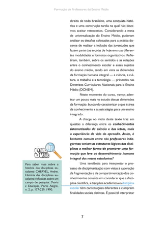 7
Formação de Professores do Ensino Médio
direito de todo brasileiro, uma conquista histó-
rica e uma construção tardia na qual não deve-
mos aceitar retrocessos. Considerando a meta
de universalização do Ensino Médio, puderam
analisar os desafios colocados para a prática do-
cente de realizar a inclusão das juventudes que
fazem parte das escolas de hoje em suas diferen-
tes modalidades e formatos organizativos. Refle-
tiram, também, sobre os sentidos e as relações
entre o conhecimento escolar e esses sujeitos
do ensino médio, tendo em vista as dimensões
da formação humana integral — a ciência, a cul-
tura, o trabalho e a tecnologia — presentes nas
Diretrizes Curriculares Nacionais para o Ensino
Médio (DCNEM).
Neste momento do curso, vamos aden-
trar um pouco mais no estudo dessas dimensões
da formação, buscando caracterizar o que é área
de conhecimento e as estratégias para um ensino
integrado.
A charge no início deste texto traz em
questão a diferença entre os conhecimentos
sistematizados da ciência e das letras, mais
a experiência de vida do aprendiz. Assim, é
bastante comum entre nós professores inda-
garmos: seriam as estruturas lógicas das disci-
plinas a melhor forma de promover uma for-
mação que leve ao desenvolvimento humano
integral dos nossos estudantes?
Uma tendência para interpretar o pro-
cesso de disciplinarização com vistas à superação
da fragmentação e da compartimentação dos co-
nhecimentos consiste em considerar que a disci-
plina científica, a disciplina acadêmica e adisciplina
escolar têm constituições diferentes e cumprem
finalidades sociais distintas. É possível interpretar
Para saber mais sobre a
história das disciplinas es-
colares: CHERVEL, Andre.
História das disciplinas es-
colares: reflexões sobre um
campo de pesquisa. Teoria
e Educação, Porto Alegre,
n. 2, p. 177-229, 1990.
 