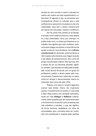 9
Formação de Professores do Ensino Médio
decisão ter sido tomada e mesmo colocada em
prática não implica que seja inquestionável e in-
discutível. O segundo é que, se tal decisão tem
consequências diretas ou indiretas para a vida
profissional ou pessoal de uma pessoa ou de uma
coletividade, estas têm o direito constitucional
de colocá-la em discussão, visando a modificá-la.
Isso faz ainda mais sentido se tal decisão
é tomada numa instância próxima a essa pessoa
ou a essa coletividade, como, por exemplo, no
prédio onde mora, no clube que frequenta ou no
trabalho. Isso significa que você, professor, assim
comoseuscolegas,seudiretor,ocorpotécnicoda
escola, os alunos e seus familiares, tem o direito
constitucional de demandar esclarecimentos e
informações sobre decisões que chegam à escola
e são objeto de questionamento, bem como de
propor sua discussão coletiva. Mais que isso, tem
o direito de ver sua demanda atendida. Signifi-
ca, também, que decisões tomadas pela direção,
pelo corpo técnico da escola, por um grupo de
professores, podem e devem passar pelo mes-
mo processo. Fazendo isso, todos dão um passo
inicial em direção à democratização interna da
instituição, bem como de todo o País.
Todavia, uma coisa é o amparo legal para
exercer esse direito. Outra, tão importante
quanto, é transformá-lo em prática. E mais ainda
é fazer dessa prática uma atividade sistemática,
tendo em vista dialogar e deliberar coletiva-
mente sobre questões que são importantes para
o funcionamento da escola e para as pessoas que
nela trabalham e estudam, o que não significa,
de forma nenhuma, estabelecer um clima de
animosidades, pois o processo deve ser condu-
zido com ponderação e respeito pelas opiniões
 