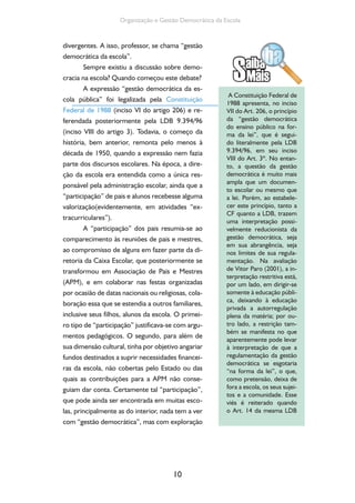 10
Organização e Gestão Democrática da Escola
divergentes. A isso, professor, se chama “gestão
democrática da escola”.
Sempre existiu a discussão sobre demo-
cracia na escola? Quando começou este debate?
A expressão “gestão democrática da es-
cola pública” foi legalizada pela Constituição
Federal de 1988 (inciso VI do artigo 206) e re-
ferendada posteriormente pela LDB 9.394/96
(inciso VIII do artigo 3). Todavia, o começo da
história, bem anterior, remonta pelo menos à
década de 1950, quando a expressão nem fazia
parte dos discursos escolares. Na época, a dire-
ção da escola era entendida como a única res-
ponsável pela administração escolar, ainda que a
“participação” de pais e alunos recebesse alguma
valorização(evidentemente, em atividades “ex-
tracurriculares”).
A “participação” dos pais resumia-se ao
comparecimento às reuniões de pais e mestres,
ao compromisso de alguns em fazer parte da di-
retoria da Caixa Escolar, que posteriormente se
transformou em Associação de Pais e Mestres
(APM), e em colaborar nas festas organizadas
por ocasião de datas nacionais ou religiosas, cola-
boração essa que se estendia a outros familiares,
inclusive seus filhos, alunos da escola. O primei-
ro tipo de “participação” justificava-se com argu-
mentos pedagógicos. O segundo, para além de
sua dimensão cultural, tinha por objetivo angariar
fundos destinados a suprir necessidades financei-
ras da escola, não cobertas pelo Estado ou das
quais as contribuições para a APM não conse-
guiam dar conta. Certamente tal “participação”,
que pode ainda ser encontrada em muitas esco-
las, principalmente as do interior, nada tem a ver
com “gestão democrática”, mas com exploração
A Constituição Federal de
1988 apresenta, no inciso
VII do Art. 206, o princípio
da “gestão democrática
do ensino público na for-
ma da lei”, que é segui-
do literalmente pela LDB
9.394/96, em seu inciso
VIII do Art. 3º. No entan-
to, a questão da gestão
democrática é muito mais
ampla que um documen-
to escolar ou mesmo que
a lei. Porém, ao estabele-
cer este princípio, tanto a
CF quanto a LDB, trazem
uma interpretação possi-
velmente reducionista da
gestão democrática, seja
em sua abrangência, seja
nos limites de sua regula-
mentação. Na avaliação
de Vitor Paro (2001), a in-
terpretação restritiva está,
por um lado, em dirigir-se
somente à educação públi-
ca, deixando à educação
privada a autorregulação
plena da matéria; por ou-
tro lado, a restrição tam-
bém se manifesta no que
aparentemente pode levar
à interpretação de que a
regulamentação da gestão
democrática se esgotaria
“na forma da lei”, o que,
como pretensão, deixa de
fora a escola, os seus sujei-
tos e a comunidade. Esse
viés é reiterado quando
o Art. 14 da mesma LDB
 