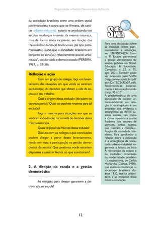 12
Organização e Gestão Democrática da Escola
da sociedade brasileira entre uma ordem social
patrimonialista e outra que se firmava, de cará-
ter urbano-industrial, estaria se produzindo nas
escolas mudanças internas da mesma natureza,
mas de forma ainda incipiente, em função das
“resistências de forças tradicionais [de tipo patri-
monialista], dado que a sociedade brasileira em
conjunto se acha[va] relativamente pouco urba-
nizada”, secularizada e democratizada (PEREIRA,
1967, p. 57-58).
Reflexão e ação
Com um grupo de colegas, faça um levan-
tamento das situações em que vocês se sentiram
excluídos(as) de decisões que afetam a vida da es-
cola e o seu trabalho.
Qual a origem dessa exclusão (de quem ou
de onde partiu)? Quais os possíveis motivos para tal
exclusão?
Faça o mesmo para situações em que se
sentiram incluídos(as) na tomada de decisões dessa
mesma natureza.
Quais os possíveis motivos dessa inclusão?
Discuta com os colegas a que conclusões
podem chegar a partir desse levantamento,
tendo em vista a participação na gestão demo-
crática da escola. Que posturas vocês estariam
dispostos a assumir frente ao que concluíram?
2. A direção da escola e a gestão
democrática
As eleições para diretor garantem a de-
mocracia na escola?
Para uma discussão sobre
as relações entre patri-
monialismo e educação,
ver MENDONÇA, Eras-
to F. Estado patrimonial
e gestão democrática do
ensino público no Brasil.
Educação & Sociedade,
Campinas, v. 22, n. 75,
ago. 2001. Também pode
ser acessado pelo SciElo
(http://www.scielo.br/pdf/
es/v22n75/22n75a07.pdf).
Recomenda-se especial-
mente a leitura e discussão
das p. 95 a 101.
A predominância de uma
sociedade de caráter ur-
bano-industrial em rela-
ção à rural-agrícola é um
processo que evidencia a
emergência de novos su-
jeitos sociais, tais como
a classe operária e traba-
lhadores dos setores de
serviços, entre outros,
que marcam a complexi-
ficação da sociedade bra-
sileira. Para aprofundar a
relação entre a educação
e a emergência da socie-
dade urbano-industrial su-
gerimos a leitura do livro
A reinvenção da cidade e
da multidão: dimensões
da modernidade brasileira
– a escola nova, de Carlos
Monarcha (Cortez, 1990),
que analisa as mudanças na
sociedade brasileira dos
anos 1930, que se urbani-
zava, e os impactos disso
sobre a educação.
 