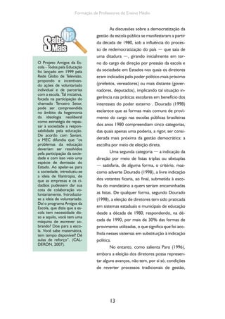 13
Formação de Professores do Ensino Médio
As discussões sobre a democratização da
gestão da escola pública se manifestaram a partir
da década de 1980, sob a influência do proces-
so de redemocratização do país — que saía de
uma ditadura —, girando inicialmente em tor-
no do cargo de direção por pressão da escola e
da sociedade em Estados nos quais os diretores
eram indicados pelo poder político mais próximo
(prefeitos, vereadores) ou mais distante (gover-
nadores, deputados), implicando tal situação in-
gerência nas práticas escolares em benefício dos
interesses do poder externo . Dourado (1998)
esclarece que as formas mais comuns de provi-
mento do cargo nas escolas públicas brasileiras
dos anos 1980 compreendiam cinco categorias,
das quais apenas uma poderia, a rigor, ser consi-
derada mais próxima da gestão democrática: a
escolha por meio de eleição direta.
Uma segunda categoria — a indicação da
direção por meio de listas triplas ou sêxtuplas
— satisfaria, de alguma forma, o critério, mas-
como adverte Dourado (1998), a livre indicação
dos votantes ficaria, ao final, submetida à esco-
lha do mandatário a quem seriam encaminhadas
as listas. De qualquer forma, segundo Dourado
(1998), a eleição de diretores tem sido praticada
em sistemas estaduais e municipais de educação
desde a década de 1980, respondendo, na dé-
cada de 1990, por mais de 30% das formas de
provimento utilizadas, o que significa que foi aco-
lhida nesses sistemas em substituição à indicação
política.
No entanto, como salienta Paro (1996),
embora a eleição dos diretores possa represen-
tar alguns avanços, não tem, por si só, condições
de reverter processos tradicionais de gestão,
O Projeto Amigos da Es-
cola - Todos pela Educação
foi lançado em 1999 pela
Rede Globo de Televisão,
propondo e incentivan-
do ações de voluntariado
individual e de parcerias
com a escola. Tal iniciativa,
focada na participação do
chamado Terceiro Setor,
pode ser compreendida
no âmbito da hegemonia
da ideologia neoliberal
como estratégia de repas-
sar à sociedade a respon-
sabilidade pela educação.
De acordo com Saviani,
o MEC difundiu que “os
problemas da educação
deveriam ser resolvidos
pela participação da socie-
dade e com isso veio uma
espécie de demissão do
Estado. Ao apelar-se para
a sociedade, introduziu-se
a ideia de filantropia, de
que as empresas e os ci-
dadãos pudessem dar sua
cota de colaboração vo-
luntariamente. Introduziu-
se a ideia de voluntariado.
Daí o programa Amigos da
Escola, que dizia que a es-
cola tem necessidade dis-
so e aquilo, você tem uma
máquina de escrever so-
brando? Doe para a esco-
la. Você sabe matemática,
tem tempo disponível? Dê
aulas de reforço”. (CAL-
DERÓN, 2007).
 