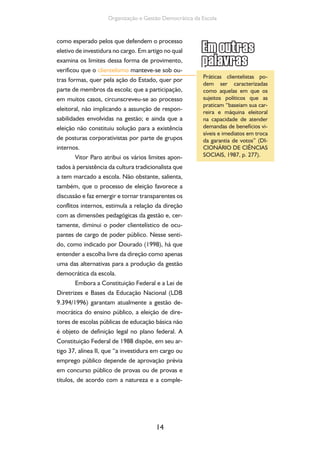 14
Organização e Gestão Democrática da Escola
como esperado pelos que defendem o processo
eletivo de investidura no cargo. Em artigo no qual
examina os limites dessa forma de provimento,
verificou que o clientelismo manteve-se sob ou-
tras formas, quer pela ação do Estado, quer por
parte de membros da escola; que a participação,
em muitos casos, circunscreveu-se ao processo
eleitoral, não implicando a assunção de respon-
sabilidades envolvidas na gestão; e ainda que a
eleição não constituiu solução para a existência
de posturas corporativistas por parte de grupos
internos.
Vitor Paro atribui os vários limites apon-
tados à persistência da cultura tradicionalista que
a tem marcado a escola. Não obstante, salienta,
também, que o processo de eleição favorece a
discussão e faz emergir e tornar transparentes os
conflitos internos, estimula a relação da direção
com as dimensões pedagógicas da gestão e, cer-
tamente, diminui o poder clientelístico de ocu-
pantes de cargo de poder público. Nesse senti-
do, como indicado por Dourado (1998), há que
entender a escolha livre da direção como apenas
uma das alternativas para a produção da gestão
democrática da escola.
Embora a Constituição Federal e a Lei de
Diretrizes e Bases da Educação Nacional (LDB
9.394/1996) garantam atualmente a gestão de-
mocrática do ensino público, a eleição de dire-
tores de escolas públicas de educação básica não
é objeto de definição legal no plano federal. A
Constituição Federal de 1988 dispõe, em seu ar-
tigo 37, alínea II, que “a investidura em cargo ou
emprego público depende de aprovação prévia
em concurso público de provas ou de provas e
títulos, de acordo com a natureza e a comple-
Práticas clientelistas po-
dem ser caracterizadas
como aquelas em que os
sujeitos políticos que as
praticam “baseiam sua car-
reira e máquina eleitoral
na capacidade de atender
demandas de benefícios vi-
síveis e imediatos em troca
da garantia de votos” (DI-
CIONÁRIO DE CIÊNCIAS
SOCIAIS, 1987, p. 277).
 