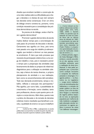 16
Organização e Gestão Democrática da Escola
dizados que envolvem também a construção de
uma visão realista sobre as dificuldades para che-
gar a decisões e à clareza de que nem sempre
tais decisões serão consensuais. Criar um clima
de diálogo sincero constitui-se, portanto, numa
condição necessária para a consolidação das prá-
ticas democráticas na escola.
Se precisa só de diálogo, então é fácil fa-
zer a gestão democrática?
Promover a gestão democrática da escola
implica dedicar tempo para a concretização de
cada passo do processo de discussão e decisão.
Certamente isso significa um ônus, pois torna
mais pesada uma carga de trabalho já sobrecar-
regada, que tenderá a diminuir se mais pessoas
se envolverem. É claro que todo processo que
necessita da participação coletiva leva a uma car-
ga de trabalho a mais, pois é necessário prever
o tempo para a preparação das atividades (seja
levantamento de dados ou preparo de relatórios/
diagnósticos para a utilização na atividade cole-
tiva, seja a leitura de textos diversos, o próprio
planejamento da atividade e a sua realização,
bem como os encaminhamentos dali extraídos).
Tudo isso demanda envolvimento, tempo e tra-
balho, reflexão e execução dos participantes.2
Mas significa, por outro lado, a possibilidade de
crescimento e formação, como cidadãos, tanto
para professores, alunos e pais quanto para a di-
reção e o corpo técnico. Além disso, quanto mais
a prática da discussão e da tomada de decisões
coletivas mostra resultados que beneficiam a es-
cola, a qualidade do ensino e os que aí trabalham
2 Conforme Paro (1986), o planejamento na escola
pública deve se encaminhar no sentido de partir da prática es-
pontânea, buscando superá-la mediante a práxis reflexiva.
(...) Como indicam os tra-
balhos referenciais de Bei-
siegel (1964, 1974, 1976,
1995, 2009) e Sposito
(1984), no período que se
estende do ﬁnal do Esta-
do Novo até os últimos
anos da década de 1960,
o crescimento da rede de
escolas secundárias apa-
rece como respostas do
Poder Público à progres-
siva generalização da pro-
cura de matrículas nesse
tipo de ensino [...].
[...] Nesse período, segun-
do Celso Beisiegel (1964),
embora a escola secundá-
ria já não apareça como
condição suficiente para
a realização do êxito pro-
fissional, é vista pelas po-
pulações que a procuram
como condição necessária
à conquista de melhores
posições e empregos. E o
agente político — no Exe-
cutivo ou no Legislativo
— surge como mediador
entre as reivindicações dos
habitantes e a atuação do
poder público na área do
ensino. Com o fim da dita-
dura Vargas e a retomada
do regime político basea-
do no voto, as aspirações
populares por melhoria de
vida mediante a passagem
pela educação escolar en-
contraram no agente po-
lítico à procura de votos
“um defensor intransigen-
 