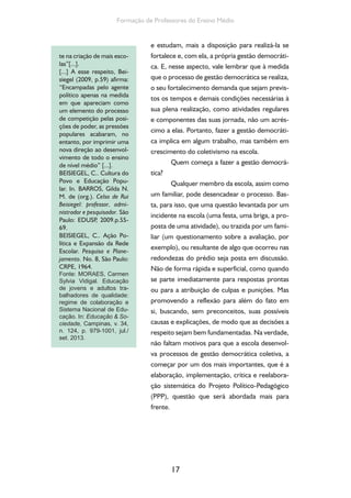 17
Formação de Professores do Ensino Médio
e estudam, mais a disposição para realizá-la se
fortalece e, com ela, a própria gestão democráti-
ca. E, nesse aspecto, vale lembrar que à medida
que o processo de gestão democrática se realiza,
o seu fortalecimento demanda que sejam previs-
tos os tempos e demais condições necessárias à
sua plena realização, como atividades regulares
e componentes das suas jornada, não um acrés-
cimo a elas. Portanto, fazer a gestão democráti-
ca implica em algum trabalho, mas também em
crescimento do coletivismo na escola.
Quem começa a fazer a gestão democrá-
tica?
Qualquer membro da escola, assim como
um familiar, pode desencadear o processo. Bas-
ta, para isso, que uma questão levantada por um
incidente na escola (uma festa, uma briga, a pro-
posta de uma atividade), ou trazida por um fami-
liar (um questionamento sobre a avaliação, por
exemplo), ou resultante de algo que ocorreu nas
redondezas do prédio seja posta em discussão.
Não de forma rápida e superficial, como quando
se parte imediatamente para respostas prontas
ou para a atribuição de culpas e punições. Mas
promovendo a reflexão para além do fato em
si, buscando, sem preconceitos, suas possíveis
causas e explicações, de modo que as decisões a
respeito sejam bem fundamentadas. Na verdade,
não faltam motivos para que a escola desenvol-
va processos de gestão democrática coletiva, a
começar por um dos mais importantes, que é a
elaboração, implementação, crítica e reelabora-
ção sistemática do Projeto Político-Pedagógico
(PPP), questão que será abordada mais para
frente.
te na criação de mais esco-
las”[...].
[...] A esse respeito, Bei-
siegel (2009, p.59) afirma:
“Encampadas pelo agente
político apenas na medida
em que apareciam como
um elemento do processo
de competição pelas posi-
ções de poder, as pressões
populares acabaram, no
entanto, por imprimir uma
nova direção ao desenvol-
vimento de todo o ensino
de nível médio” [...].
BEISIEGEL, C.. Cultura do
Povo e Educação Popu-
lar. In. BARROS, Gilda N.
M. de (org.). Celso de Rui
Beisiegel: professor, admi-
nistrador e pesquisador. São
Paulo: EDUSP, 2009.p.55-
69.
BEISIEGEL, C.. Ação Po-
lítica e Expansão da Rede
Escolar. Pesquisa e Plane-
jamento. No. 8, São Paulo:
CRPE, 1964.
Fonte: MORAES, Carmen
Sylvia Vidigal. Educação
de jovens e adultos tra-
balhadores de qualidade:
regime de colaboração e
Sistema Nacional de Edu-
cação. In: Educação & So-
ciedade, Campinas, v. 34,
n. 124, p. 979-1001, jul./
set. 2013.
 