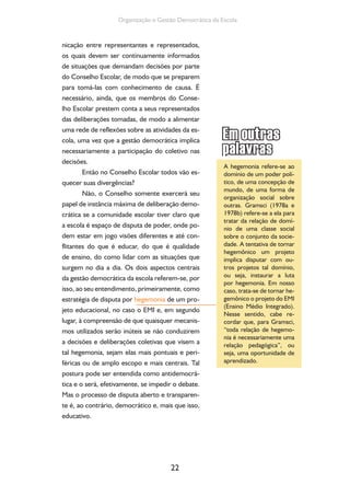 22
Organização e Gestão Democrática da Escola
nicação entre representantes e representados,
os quais devem ser continuamente informados
de situações que demandam decisões por parte
do Conselho Escolar, de modo que se preparem
para tomá-las com conhecimento de causa. É
necessário, ainda, que os membros do Conse-
lho Escolar prestem conta a seus representados
das deliberações tomadas, de modo a alimentar
uma rede de reflexões sobre as atividades da es-
cola, uma vez que a gestão democrática implica
necessariamente a participação do coletivo nas
decisões.
Então no Conselho Escolar todos vão es-
quecer suas divergências?
Não, o Conselho somente exercerá seu
papel de instância máxima de deliberação demo-
crática se a comunidade escolar tiver claro que
a escola é espaço de disputa de poder, onde po-
dem estar em jogo visões diferentes e até con-
flitantes do que é educar, do que é qualidade
de ensino, do como lidar com as situações que
surgem no dia a dia. Os dois aspectos centrais
da gestão democrática da escola referem-se, por
isso, ao seu entendimento, primeiramente, como
estratégia de disputa por hegemonia de um pro-
jeto educacional, no caso o EMI e, em segundo
lugar, à compreensão de que quaisquer mecanis-
mos utilizados serão inúteis se não conduzirem
a decisões e deliberações coletivas que visem a
tal hegemonia, sejam elas mais pontuais e peri-
féricas ou de amplo escopo e mais centrais. Tal
postura pode ser entendida como antidemocrá-
tica e o será, efetivamente, se impedir o debate.
Mas o processo de disputa aberto e transparen-
te é, ao contrário, democrático e, mais que isso,
educativo.
A hegemonia refere-se ao
domínio de um poder polí-
tico, de uma concepção de
mundo, de uma forma de
organização social sobre
outras. Gramsci (1978a e
1978b) refere-se a ela para
tratar da relação de domí-
nio de uma classe social
sobre o conjunto da socie-
dade. A tentativa de tornar
hegemônico um projeto
implica disputar com ou-
tros projetos tal domínio,
ou seja, instaurar a luta
por hegemonia. Em nosso
caso, trata-se de tornar he-
gemônico o projeto do EMI
(Ensino Médio Integrado).
Nesse sentido, cabe re-
cordar que, para Gramsci,
“toda relação de hegemo-
nia é necessariamente uma
relação pedagógica”, ou
seja, uma oportunidade de
aprendizado.
 