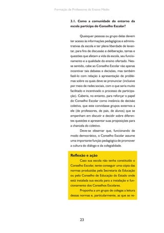 23
Formação de Professores do Ensino Médio
3.1. Como a comunidade do entorno da
escola participa do Conselho Escolar?
Quaisquer pessoas ou grupo delas devem
ter acesso às informações pedagógicas e adminis-
trativas da escola e ter plena liberdade de levan-
tar, para fins de discussão e deliberação, temas e
questões que afetam a vida da escola, seu funcio-
namento e a qualidade do ensino ofertado. Nes-
se sentido, cabe ao Conselho Escolar não apenas
incentivar tais debates e decisões, mas também
fazê-lo com relação à apresentação de proble-
mas sobre os quais deve se pronunciar (inclusive
por meio de redes sociais, com o que seria muito
facilitado e incentivado o processo de participa-
ção). Caberia, no entanto, para reforçar o papel
do Conselho Escolar como instância de decisão
coletiva, que este convidasse grupos externos a
ele (de professores, de pais, de alunos) que se
empenham em discutir e decidir sobre diferen-
tes questões e apresentar suas proposições para
a chancela do coletivo.
Deve-se observar que, funcionando de
modo democrático, o Conselho Escolar assume
uma importante função pedagógica de promover
a cultura do diálogo e da colegialidade.
Reflexão e ação
Caso sua escola não tenha constituído o
Conselho Escolar, tente conseguir uma cópia das
normas produzidas pela Secretaria da Educação
ou pelo Conselho de Educação do Estado onde
está instalada sua escola para a instalação e fun-
cionamento dos Conselhos Escolares.
Proponha a um grupo de colegas a leitura
dessas normas e, particularmente, as que se re-
 