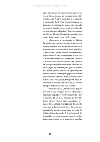25
Formação de Professores do Ensino Médio
ção e o funcionamento dos Grêmios sob o argu-
mento de preservação de sua autonomia, inter-
ferindo nesta. A partir desta Lei, a constituição
e a instalação do Grêmio Estudantil passaram a
depender da iniciativa dos alunos, não cabendo,
portanto, à direção ou aos professores fazê-lo,
como era durante a Ditadura Militar, que instituiu
os Centros Cívicos. O papel dos educadores é
mais o de estimuladores e interlocutores.
Infelizmente, a contribuição do Grêmio
Estudantil para a democratização da escola nem
sempre acontece, seja porque ele nem sequer é
instituído, seja porque é muitas vezes reduzido a
órgão de promoção de eventos, seja pela direção
e/ou professores, seja pelos próprios alunos. Não
que estes sejam desimportantes para a formação
dos alunos, mas, quando passam a se constituir
na principal atividade do Grêmio, ofuscam sua
participação nas deliberações que ultrapassam
essa esfera, como a discussão e a promoção de
debates sobre o projeto pedagógico da escola e
sobre temas do interesse deles, alunos (trabalho,
cultura, vida social, saúde, transporte, etc.), as-
sim como do interesse da educação, da escola e
da região onde vivem com suas famílias.
Por outro lado, o Grêmio deixará de cum-
prir uma de suas principais funções educativas se
não atuar, ele próprio, democraticamente. Fazê-
lo significa, de um lado, organizar-se de modo
que as eleições internas sejam pautadas por pro-
cessos democráticos de proposição de candida-
turas para as funções diretivas e, de outro, que
se proponha a desempenhar papel ativo nas de-
cisões coletivas da escola. O grêmio poderá de-
sempenhar, por esse processo, papel central no
desenvolvimento de um protagonismo juvenil de
 