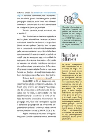 26
Organização e Gestão Democrática da Escola
natureza crítica. Sua existência e funcionamento
regular, portanto, contribuem para a autoforma-
ção dos alunos, para a concretização do projeto
pedagógico da escola, assim como para o fortale-
cimento da consolidação da cultura democrática
de diálogo e de participação ampla.
Então a participação dos estudantes não
é apolítica?
Esta é uma questão da maior importância
em função da existência de correntes de pensa-
mento que pretendem atribuir ao protagonismo
juvenil caráter apolítico. Segundo essa perspec-
tiva, o conjunto de circunstâncias desencadeado
pelas transformações no campo do trabalho, bem
como seus desdobramentos na vida econômica e
social, estariam apontando para a necessidade de
promover, de maneira sistemática, a formação
de valores e de atitudes cidadãs que permitam
aos adolescentes e jovens conviver de forma au-
tônoma com suas angústias frente às incertezas
futuras, aos desafios e às exigências atuais e, tam-
bém, frente às novas configurações do trabalho.
Então o que é protagonismo juvenil?
Costa (2001, p. 9), um dos poucos auto-
res a tratar da relação protagonismo/educação no
Brasil, utiliza o termo para designar “a participa-
ção de adolescentes no enfrentamento de situ-
ações reais na escola, na comunidade e na vida
social mais ampla”, concebendo-o como um mé-
todo de trabalho cooperativo fundamentado na
pedagogia ativa, “cujo foco é a criação de espaços
e condições que propiciem ao adolescente em-
preender ele próprio a construção de seu ser em
termos pessoais e sociais” (COSTA, 2001, p. 9).
Alguns autores que tratam do protagonis-
mo juvenil utilizam o termo resiliência, entendido
Consulte informações so-
bre como construir um
grêmio na cartilha dis-
ponível no site <http://
ubescomunica.wordpress.
com/2012/02/23/cons-
trua-um-gremio-estudan-
til-em-sua-escola/>. Ela
foi lançada na última CO-
NAE.
O termo protagonismo
não é encontrado nos di-
cionários da língua por-
tuguesa, os quais apenas
fazem referência ao ter-
mo protagonista e ao ver-
bo protagonizar. Trata-se,
portanto, de um neologis-
mo, bastante difundido em
outras áreas e de uso rela-
tivamente recente na área
educacional. De origem
grega, o termo protago-
nista resulta da conjunção
entre proto (o primeiro,
o principal) e agon (luta).
Agoniste significa lutador. O
termo designa, portanto, o
lutador principal. Utilizada
principalmente no campo
teatral, passou a designar
o/a(s) ator(es)/atriz(es)
principal(ais) de uma peça
ou o(s) personagem(ens)
central(ais) de uma produ-
ção literária.
 