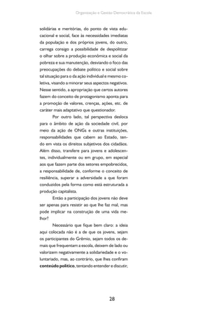 28
Organização e Gestão Democrática da Escola
solidárias e meritórias, do ponto de vista edu-
cacional e social, face às necessidades imediatas
da população e dos próprios jovens, do outro,
carrega consigo a possibilidade de despolitizar
o olhar sobre a produção econômica e social da
pobreza e sua manutenção, desviando o foco das
preocupações do debate político e social sobre
tal situação para o da ação individual e mesmo co-
letiva, visando a minorar seus aspectos negativos.
Nesse sentido, a apropriação que certos autores
fazem do conceito de protagonismo aponta para
a promoção de valores, crenças, ações, etc. de
caráter mais adaptativo que questionador.
Por outro lado, tal perspectiva desloca
para o âmbito de ação da sociedade civil, por
meio da ação de ONGs e outras instituições,
responsabilidades que cabem ao Estado, ten-
do em vista os direitos subjetivos dos cidadãos.
Além disso, transfere para jovens e adolescen-
tes, individualmente ou em grupo, em especial
aos que fazem parte dos setores empobrecidos,
a responsabilidade de, conforme o conceito de
resiliência, superar a adversidade a que foram
conduzidos pela forma como está estruturada a
produção capitalista.
Então a participação dos jovens não deve
ser apenas para resistir ao que lhe faz mal, mas
pode implicar na construção de uma vida me-
lhor?
Necessário que fique bem claro: a ideia
aqui colocada não é a de que os jovens, sejam
os participantes do Grêmio, sejam todos os de-
mais que frequentam a escola, deixem de lado ou
valorizem negativamente a solidariedade e o vo-
luntariado, mas, ao contrário, que lhes confiram
conteúdo político, tentando entender e discutir,
 