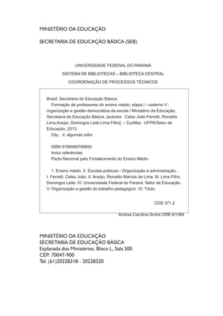 MINISTÉRIO DA EDUCAÇÃO
SECRETARIA DE EDUCAÇÃO BÁSICA (SEB)
MINISTÉRIO DA EDUCAÇÃO
SECRETARIA DE EDUCAÇÃO BÁSICA
Esplanada dos Ministérios, Bloco L, Sala 500
CEP: 70047-900
Tel: (61)20228318 - 20228320
UNIVERSIDADE FEDERAL DO PARANÁ
SISTEMA DE BIBLIOTECAS – BIBLIOTECA CENTRAL
COORDENAÇÃO DE PROCESSOS TÉCNICOS
Brasil. Secretaria de Educação Básica.
Formação de professores do ensino médio, etapa I - caderno V :
organização e gestão democrática da escola / Ministério da Educação,
Secretaria de Educação Básica; [autores : Celso João Ferretti, Ronaldo
Lima Araújo, Domingos Leite Lima Filho]. – Curitiba : UFPR/Setor de
Educação, 2013.
53p. : il. algumas color.
ISBN 9788589799850
Inclui referências
Pacto Nacional pelo Fortalecimento do Ensino Médio
1. Ensino médio. 2. Escolas públicas - Organização e administração.
I. Ferretti, Celso João. II. Araújo, Ronaldo Marcos de Lima. III. Lima Filho,
Domingos Leite. IV. Universidade Federal do Paraná. Setor de Educação.
V. Organização e gestão do trabalho pedagógico. VI. Título.
CDD 371.2
Andrea Carolina Grohs CRB 9/1384
 