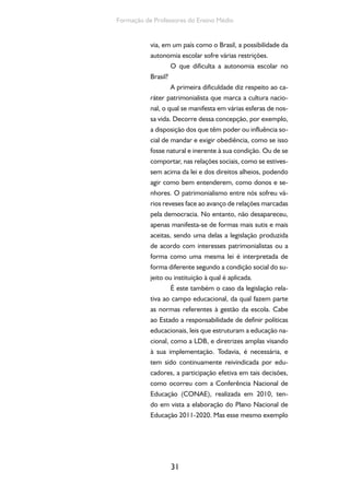 31
Formação de Professores do Ensino Médio
via, em um país como o Brasil, a possibilidade da
autonomia escolar sofre várias restrições.
O que dificulta a autonomia escolar no
Brasil?
A primeira dificuldade diz respeito ao ca-
ráter patrimonialista que marca a cultura nacio-
nal, o qual se manifesta em várias esferas de nos-
sa vida. Decorre dessa concepção, por exemplo,
a disposição dos que têm poder ou influência so-
cial de mandar e exigir obediência, como se isso
fosse natural e inerente à sua condição. Ou de se
comportar, nas relações sociais, como se estives-
sem acima da lei e dos direitos alheios, podendo
agir como bem entenderem, como donos e se-
nhores. O patrimonialismo entre nós sofreu vá-
rios reveses face ao avanço de relações marcadas
pela democracia. No entanto, não desapareceu,
apenas manifesta-se de formas mais sutis e mais
aceitas, sendo uma delas a legislação produzida
de acordo com interesses patrimonialistas ou a
forma como uma mesma lei é interpretada de
forma diferente segundo a condição social do su-
jeito ou instituição à qual é aplicada.
É este também o caso da legislação rela-
tiva ao campo educacional, da qual fazem parte
as normas referentes à gestão da escola. Cabe
ao Estado a responsabilidade de definir políticas
educacionais, leis que estruturam a educação na-
cional, como a LDB, e diretrizes amplas visando
à sua implementação. Todavia, é necessária, e
tem sido continuamente reivindicada por edu-
cadores, a participação efetiva em tais decisões,
como ocorreu com a Conferência Nacional de
Educação (CONAE), realizada em 2010, ten-
do em vista a elaboração do Plano Nacional de
Educação 2011-2020. Mas esse mesmo exemplo
 