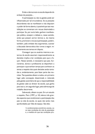 36
Organização e Gestão Democrática da Escola
Então a democracia na escola depende do
embate de posições...
A participação ou não na gestão pode ser
influenciada por tal circunstância. Se as posições
discordantes não se manifestam e não disputam
o poder de forma aberta, é possível que tais insa-
tisfações se convertam em recusa dissimulada a
participar. Se, por outro lado, ganham manifesta-
ção pública, ensejam o debate e, nesse sentido,
ainda que possam acirrar ânimos e, da mesma
forma, promover a recusa à participação, podem,
também, pelo embate dos argumentos, suscitar
a discussão democrática dos rumos a seguir, re-
lativamente aos temas em disputa.
Conseguir que os usuários internos e ex-
ternos da escola assumam responsavelmente as
decisões implica criar condições para que o fa-
çam. Nesse sentido, é necessário que pais, fun-
cionários, alunos e professores se disponham a
participar e que tenham tempo para conhecer os
temas a respeito dos quais decisões serão toma-
das e, evidentemente, para fazer parte das reu-
niões. Tais questões afetam a todos, em primeiro
lugar pela concepção disseminada e reiterada
pela gestão autoritária de que a responsabilidade
da gestão cabe ao diretor da escola, que ganha
para isso e, em segundo lugar, pela sobrecarga de
trabalho decorrente.
Sobretudo, afetam os pais. Em um estudo
a respeito, Paro (1997, p. 54) elenca três gran-
des aspectos que condicionam a participação dos
pais na vida da escola, os quais não serão mais
aprofundados por falta de espaço. São eles:
1) condicionantes econômico-sociais, ou
as reais condições de vida da população
e, a medida em que tais condições pro-
 
