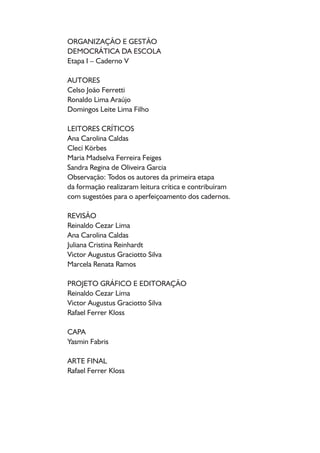 ORGANIZAÇÃO E GESTÃO
DEMOCRÁTICA DA ESCOLA
Etapa I – Caderno V
AUTORES
Celso João Ferretti
Ronaldo Lima Araújo
Domingos Leite Lima Filho
LEITORES CRÍTICOS
Ana Carolina Caldas
Clecí Körbes
Maria Madselva Ferreira Feiges
Sandra Regina de Oliveira Garcia
Observação: Todos os autores da primeira etapa
da formação realizaram leitura crítica e contribuíram
com sugestões para o aperfeiçoamento dos cadernos.
REVISÃO
Reinaldo Cezar Lima
Ana Carolina Caldas
Juliana Cristina Reinhardt
Victor Augustus Graciotto Silva
Marcela Renata Ramos
PROJETO GRÁFICO E EDITORAÇÃO
Reinaldo Cezar Lima
Victor Augustus Graciotto Silva
Rafael Ferrer Kloss
CAPA
Yasmin Fabris
ARTE FINAL
Rafael Ferrer Kloss
 